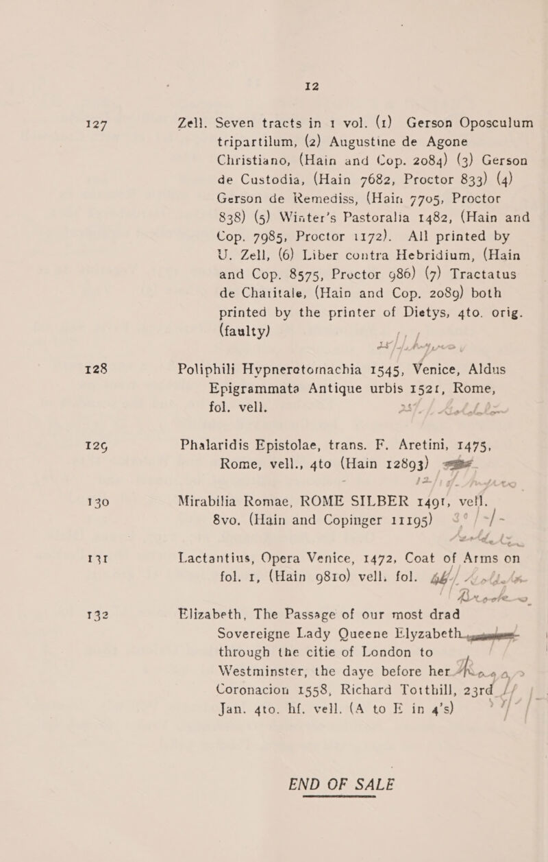 eg Zell. Seven tracts in 1 vol. (1) Gerson Oposculum tripartilum, (2) Augustine de Agone Christiano, (Hain and Cop. 2084) (3) Gerson de Custodia, (Hain 7682, Proctor 833) (4) Gerson de Remediss, (Hain 7705, Proctor 838) (5) Wiater’s Pastoralia 1482, (Hain and Cop. 7985, Proctor 1172). All printed by U. Zell, (6) Liber contra Hebridium, (Hain and Cop. 8575, Prector 986) (7) Tractatus de Chatitale, (Hain and Cop. 2089) both printed by the printer of pare: 4to. orig. (faulty) | 128 Poliphili Hypneretomachia 1545, Venice, Aldus Epigrammata Antique urbis Eee Rome, fol. vell. : &amp; ov 12¢ Phalaridis Epistolae, trans. F. Aretini, 1475, Rome, vell., 4to (Hain 12893) ate 20 ;= 130 Mirabilia Romae, ROME SILBER r4gt, vell, 8vo. (Hain and Copinger 11195) &lt;° / -/- 131 Lactantius, Opera Venice, 1472, Coat of Arms on fol. 1, (Hain 9810) vell. fol. gé// % »/. 132 Elizabeth, The Passage of our most drad Sovereigne Lady Queene Elyzabeth cose through the citie of London to | Westminster, the daye before her Ro 4o/&gt; Coronacion 1558, Richard Tothill, 23rd | Jan. 4to. hf. vell. (A to E in 4’s) END OF SALE