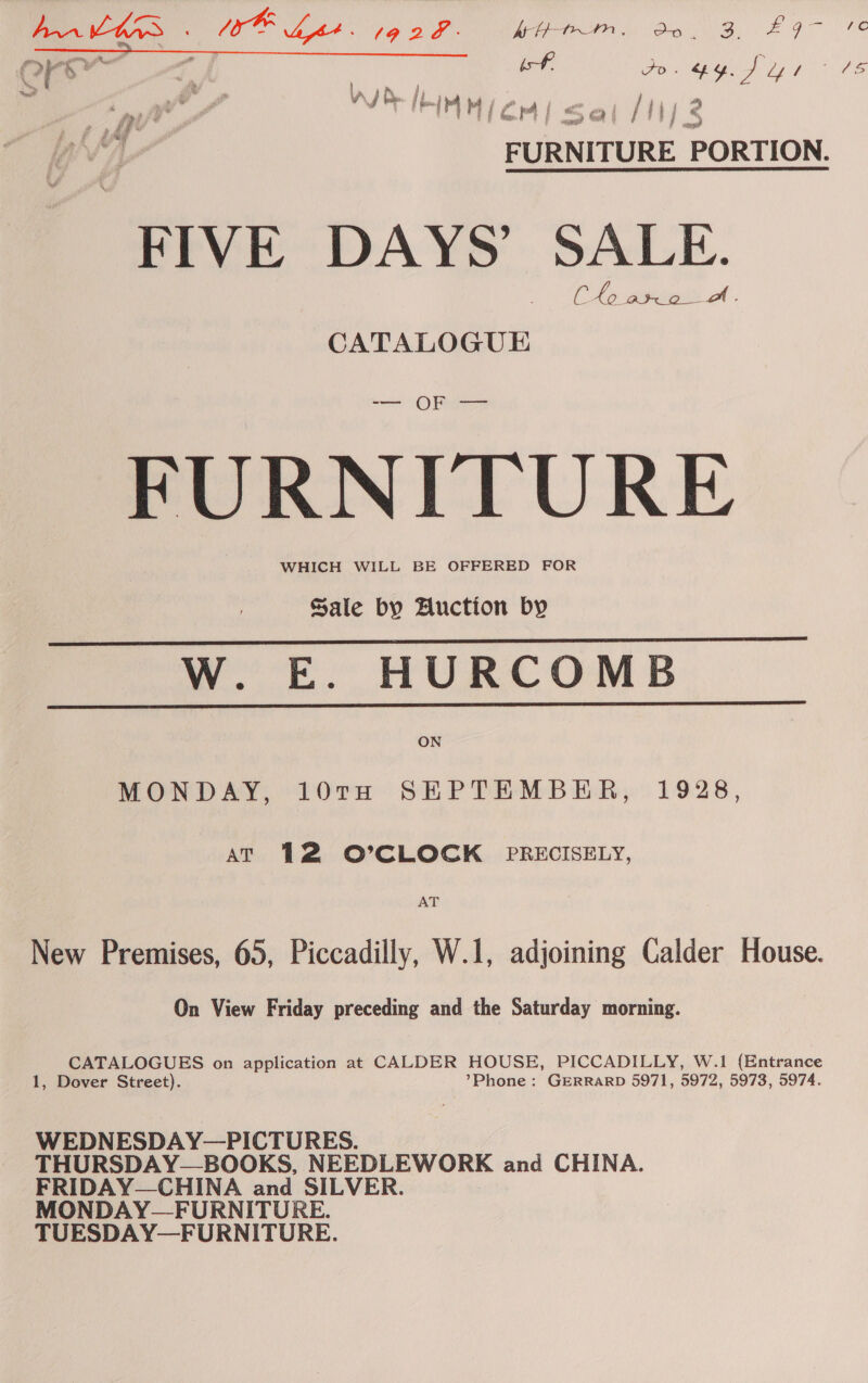 ees cna aii tC; > 4 in : if Fo ay. J Ly Go Oe ied ai% . a /&amp; i M i / | ai aes he , “ ated , j { * ] rae | a mei th] S F pee PORTION. FIVE DAYS’ SALE. Chopin A . CATALOGUE ——— Oe FURNITURE WHICH WILL BE OFFERED FOR Sale by Huction by W. E. HURCOMB ON   MONDAY, 10TH SEPTEMBER, 1928, AT 12 O'CLOCK PRECISELY, AT New Premises, 65, Piccadilly, W.1, adjoining Calder House. On View Friday preceding and the Saturday morning. CATALOGUES on application at CALDER HOUSE, PICCADILLY, W.1 (Entrance 1, Dover Street). *’Phone : GERRARD 5971, 5972, 5973, 5974. WEDNESDAY—PICTURES. THURSDAY—BOOKS, NEEDLEWORK and CHINA. FRIDAY—CHINA and SILVER. MONDAY—FURNITURE. TUESDAY—FURNITURE.