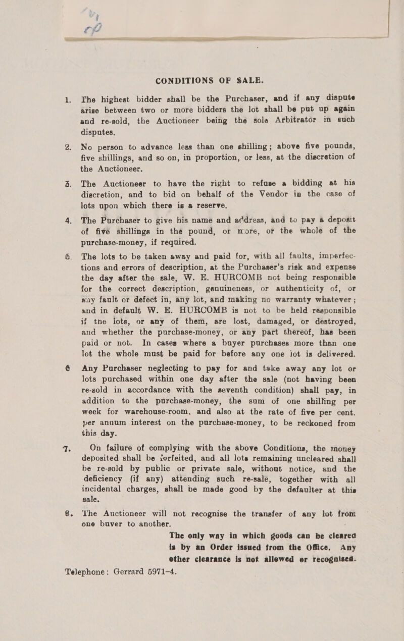 G. ee eR CONDITIONS OF SALE. The highest bidder shall be the Purchaser, and if any dispute arise between two or more bidders the lot shall be put up again and re-soid, the Auctioneer being the sole Arbitrator in such disputes. No person to advance legs than one shilling; above five pounds, the Auctioneer. The Auctioneer to have the right to refuse a bidding at his discretion, and to bid on behalf of the Vendor in the case of lots upon which there is a reserve. The Purchaser to give his name and adress, and to pay # deposit of five shillings in the pound, or more, or the whole of the purchase-money, if required. The lots to be taken away and paid for, with al] faults, imperfec- tions and errors of description, at the Purchaser’s risk and expense the day after tho sale) W. E. HURCOMB not being responsible for the correct description, genuineness, or authenticity of, or say fault or defect in, any lot, and making no warranty whatever ; and in default W. E. HURCOMB is not to be held responsible if tne lots, or any of them, are lost, damaged, or destroyed, and whether the purchase-money, or any part thereof, has been paid or not. In cases where a buyer purchases more than one lot the whole must be paid for before any one iot is delivered. Any Purchaser neglecting to pay for and take away any lot or lots purchased within one day after the sale (not having been re-sold in sccordance with the seventh condition) shall pay, in addition to the purchase-money, the sam of one shilling per week for warehouse-room. and also at the rate of five per cent. per annum interest on the purchase-money, to be reckoned from this day. On failure of complying with the above Conditions, the money deposited shall be ‘erfeited, and all lots remaining uncleared shall be re-sold by public or private sale, without notice, and the deficiency (if any) attending such re-sale, together with al) incidental charges, shall be made good by the defaulter at thie sale. he Auctioneer will not recognise the transfer of any lot from one buver to another. The only way in which goods can be cleared is by an Order issued from the Office. Any ether clearance is not allewed er recognised.