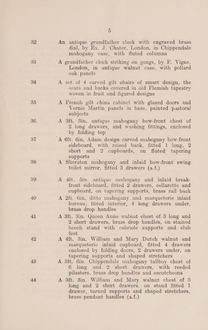 32 30 34 35 36 of 38 40 41 42 43 44 5 An antique grandfather clock with engraved brass dial, by Ex. J. Chater, London, in Chippendale mahogany case, with fluted columns A grandfather clock strikmg on gongs, by F. Vigne, London, in antique walnut case, with pollard oak panels A set of 4 carved gilt chairs of smart design, the seats and backs covered in old Flemish tapestry woven in fruit and figured designs A French gilt china cabinet with glazed doors and Vernis Martin panels in base, painted pastoral subjects A 3ft. 3m. antique mahogany bow-front chest of 2 long drawers, and washing fittings, enclosed by folding top sideboard, with raised back, fitted 1 long, 2 short and 2 cupboards, on fluted tapering supports A Sheraton mahogany and inlaid bow-front swing toilet mirror, fitted 8 drawers (a.f.) A 4ft. 5m. antique mahogany and inlaid break- front sideboard, fitted 2 drawers, cellarette and cupboard, on tapering supports, brass rail back A 2ft. 6in. ditto mahogany and marqueterie inlaid bureau, fitted interior, 4 long drawers under, brass drop handles A 8ft. 38in. Queen Anne walnut chest of 3 long and 2 short drawers, brass drop handles, on stained beech stand with cabriole supports and club feet A 4ft. 3in. William and Mary Dutch walnut and marqueterie inlaid cupboard, fitted 4 drawers enclosed by folding doors, 2 drawers under, on tapering supports and shaped stretchers A dft. 6in. Chippendale mahogany tallboy chest of 6 long and 2 short drawers, with reeded pilasters, brass drop handles and escutcheons A 3ft. 3in. William and Mary walnut chest of 3 long and 2 short drawers, on stand fitted 1 drawer, turned supports and shaped stretchers, brass pendant handles (a.f.)