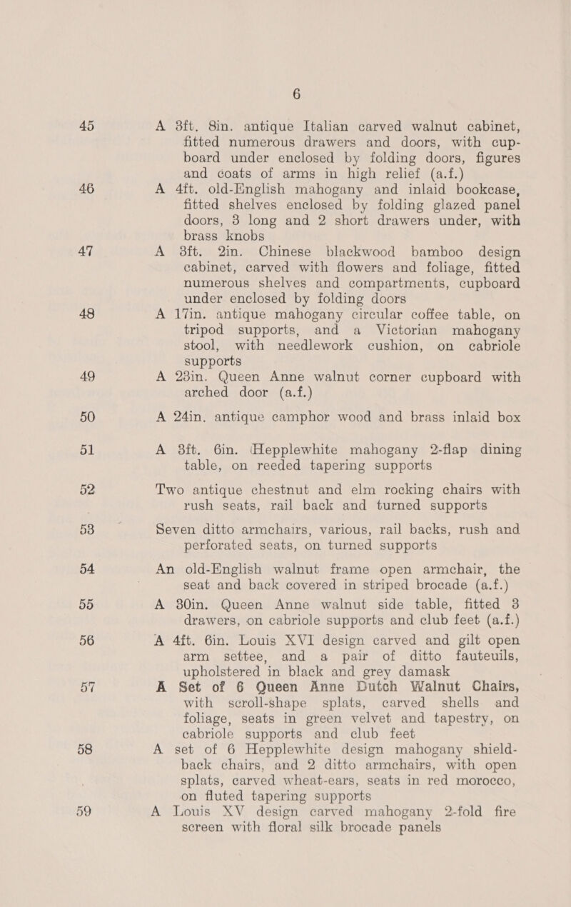 45 46 47 48 58 59 6 A 38ft. 8in. antique Italian carved walnut cabinet, fitted numerous drawers and doors, with cup- board under enclosed by folding doors, figures and coats of arms in high relief (a.f.) A 4ft. old-English mahogany and inlaid bookcase, fitted shelves enclosed by folding glazed panel doors, 8 long and 2 short drawers under, with brass knobs A 38ft. 2in. Chinese blackwood bamboo design cabinet, carved with flowers and foliage, fitted numerous shelves and compartments, cupboard under enclosed by folding doors A 17in. antique mahogany circular coffee table, on tripod supports, and a Victorian mahogany stool, with needlework cushion, on eabriole supports A 23in. Queen Anne walnut corner cupboard with arched door (a.f.) A 24in. antique camphor wood and brass inlaid box A 8ft. 6in. Hepplewhite mahogany 2-flap dining table, on reeded tapering supports Two antique chestnut and elm rocking chairs with rush seats, rail back and turned supports Seven ditto armchairs, various, rail backs, rush and perforated seats, on turned supports An old-English walnut frame open armchair, the seat and back covered in striped brocade (a.f.) A 380in. Queen Anne walnut side table, fitted 3 drawers, on cabriole supports and club feet (a.f.) A 4ft. 6in. Louis XVI design carved and gilt open arm settee, and a pair of ditto fauteuils, upholstered in black and grey damask A Set of 6 Queen Anne Dutch Walnut Chairs, with scroll-shape splats, carved shells and foliage, seats in green velvet and tapestry, on cabriole supports and club feet A set of 6 Hepplewhite design mahogany shield- back chairs, and 2 ditto armchairs, with open splats, carved wheat-ears, seats in red morocco, on fluted tapering supports A Louis XV design carved mahogany 2-fold fire screen with floral silk brocade panels