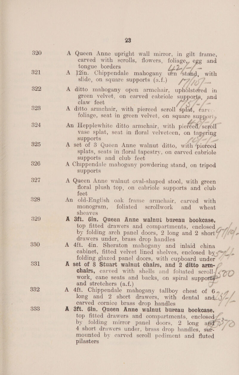 320 A Queen Anne upright wall mirror, in gilt frame, carved with scrolls, flowers, foliage,, ope and tongue borders bh dn, ve 821 A 12in. Chippendale mahogany urn Aided. with slide, on square supports (a.f.) 17 WAS foe O22: A ditto mahogany open armchair, uphdlstered in green velvet, on carved cabriole ym fae claw feet 823 A ditto armchair, with pierced sepoll éplat, Garvie: foliage, seat in green velvet, on square supports O24 An Hepplewhite ditto armchair, with viekot ‘scroll — vase splat, seat in floral velveteen, on Japprigg supports 325 A get of 3 Queen Anne walnut ditto, wit ishoad splats, seats in floral tapestry, on carved cabriole supports and club feet 326 A Chippendale mahogany powdering stand, on tripod supports 327 A Queen Anne walnut oval-shaped stool, with green floral plush top, on cabriole supports and club feet 328 An old-English oak frame armchair, carved with monogram, foliated scrollwork and wheat sheaves 329 A 3ft. Gin. Queen Anne walnut bureau bookcase, top fitted drawers and compartments, enclosed , Pf ly by folding arch panel doors, 2 long and 2 short Y / drawers under, brass drop handles 330 A 4ft. 4in. Sheraton mahogany and inlaid china | cabinet, fitted velvet lined shelves, enclosed by 4 folding glazed panel doors, with cupboard under S31 A set of 8 Stuart walnut chairs, and 2 ditto arm-/ chairs, carved with shells and fohated sorollf¢4 aT work, cane seats and backs, on spiral supporte’ ~ and stretchers (a.f.) J 382 A 4ft. Chippendale mahogany tallboy chest of cy Mf long and 2 short drawers, with dental and, WZ mf carved cornice brass drop handles Ae di 333 A 3ft. Gin. Queen Anne walnut bureau bockcase, top fitted drawers and compartments, enclosed” by folding mirror panel doors, 2 long afd’ 0 or, 4 short drawers under, brass drop handles, sur- 4 mounted by carved scroll pediment and fluted pilasters dp 