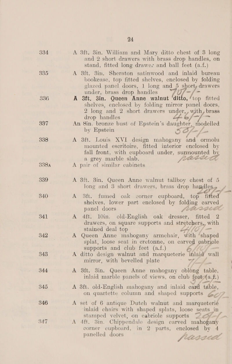 336 337 338 341 342 343 344 345 5346 B47 24 A 8ft. 8in. William and Mary ditto chest of 3 long and 2 short drawers with brass drop handles, on stand, fitted long drawes and ball feet (a.f.) A 8ft. 3in. Sheraton satinwood and inlaid bureau bookease, top fitted shelves, enclosed by folding glazed panel doors, 1 long and 5 shorty drawers under, brass drop handles 7Y; -/- A 3ft. 3in. Queen Anne walnut laitlo, Aop fitted shelves, enclosed by folding mirror panel doors, 2 long ‘and 2 short drawers my es brass drop handles &amp;/— ¢ An 8in. bronze bust of Epstein’s daughter, rhodelled by Epstein S Be. ~f. Zé f A 3ft. Louis XVI design mahogany and ormolu mounted escritoire, fitted interior enclosed by fall front, with cupboard under, surmounted by a grey marble slab. fce LLLLEA A pair of similar cabinets A 3ft. 8in. Queen Anne walnut tallboy chest of 5 long and 8 short drawers, brass drop handles.» — y, A 3ft. fumed oak corner cupboard, top fitted shelves, lower part enclosed by soe ps carved : panel doors frbvaace A 4ft. 10in. old-English oak meee fitted 2 drawers, on square supports and stretchers,, with stained deal top “LO — A Queen Anne mahogany armchair, with ‘shaped splat, loose seat in cretonne, on carved pabyple supports and club feet (a.f.) e A ditto design walnut and marqueterie Alsid ‘wall mirror, with bevelled plate ar A 3ft. 3in. Queen Anne mahogany oblong table, inlaid marble panels of views, on club feet; Aa A.) A 38ft. old-English mahogany and inlaid cad table, on quartette column and shaped supports go A set of 6 antique Dutch walnut and matqueterid, inlaid chairs with shaped splats, loose seats Jn) sti ampe sd velvet, on cabriole supports Lo A 4ft. - 3in. Chippendale design carved Brey Ae 5 corner cupboard, in 2 parts, enclosed by 4 panelled doors fi fide ett