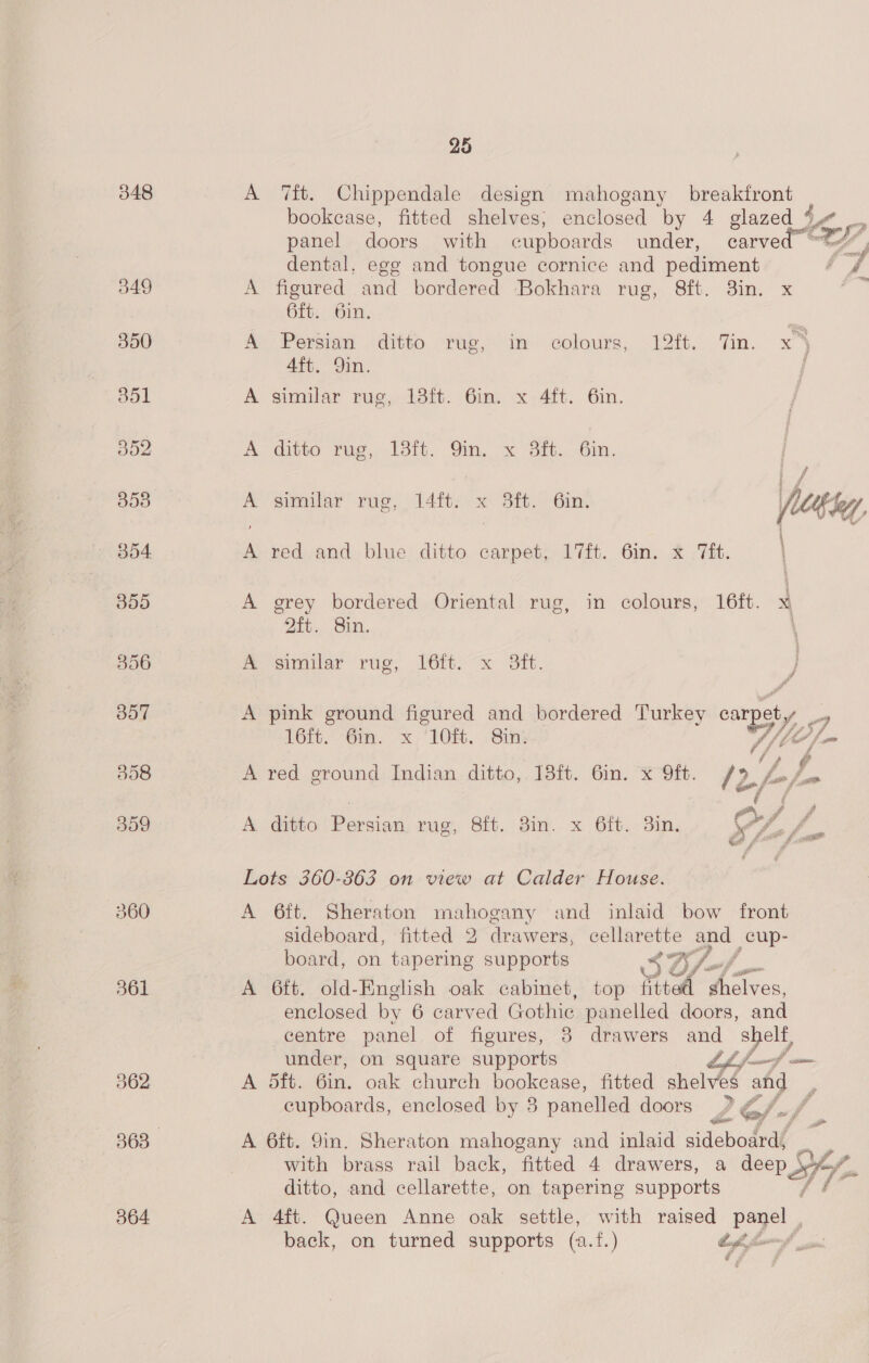 348 A 7ft. Chippendale design mahogany breakfront bookcase, fitted shelves, enclosed by 4 glazed Ve  panel doors with cupboards under, carve ty é dental. egg and tongue cornice and pediment ‘4 349 A figured and bordered Bokhara rue, Bf. im x ; 6ft. 6in. 350 A Persian ditto rug, in colours, 12ft. ‘Tin. x) 4ft. 9in. aol A similar rug, 13ft. 6in. x 4ft. 6in. ; 352 A ditto rug, 13ft. 9m. x 8ft. 6in. i 358 A similar’ rug, 14itr: x Sit, Cin. V 354 A red and blue ditto carpet, 17ft. 6in. x Tit. | 355 A grey bordered Oriental rug, in colours, 16ft. x 2ft.. Sin. \ 356 A similar rug, 16ft. x 3ft. } B57 A pink ground figured and bordered Turkey By, 9 16it. 6m. x ‘10H. Sin | 358 A red ground Indian ditto, 13ft. 6in. x ft. le, “Lf yA 359 A ditto Persian rug, 8ft. Bin. x 6ft. 3in, Of /. Lots 360-363 on view at Calder House. 360 A 6ft. Sheraton mahogany and inlaid bow front sideboard, fitted 2 drawers, cellarette ae _cup- board, on tapering supports 3O/-/ f 361 A 6ft. old-English oak cabinet, top fitted keane enclosed by 6 carved Gothic panelled doors, and centre panel of figures, 8 drawers and shelf, under, on square supports LL jf—f — 362 A 5ft. 6in. oak church bookease, fitted shelves ang cupboards, enclosed by 38 panelled doors 2 G/-/ , 363 A 6ft. 9in. Sheraton mahogany and inlaid sideboard, _ with brass rail back, fitted 4 drawers, a deep VY, ditto, and cellarette, on tapering supports (ie fai 364 A 4ft. Queen Anne oak settle, with raised Pe aD back, on turned supports (a.f.) tops ni 
