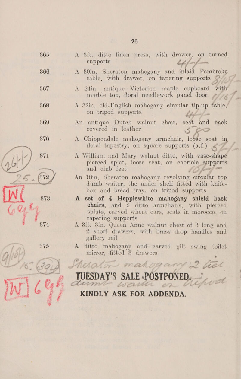 365 A 8ft.. ditto linen press, with drawer, on turned supports fm / 7 san 366 A 380in. Sheraton mahogany and sh Pembroke table, with drawer, on tapering supports @/- ©  O67 A 2din. antique Victorian maple cupboard “ with’ marble top, floral needlework panel door #/ »« 368 A 82in. old-English mahogany circular tip- up table,’ on tripod supports hfs vi 369 An antique Dutch walnut chair, seat and back covered in leather $ ee BIOs A Chippendale mahogany armchair, lodge seat in, floral tapestry, on square supports (a.f.) Ss : B71 A William and Mary walnut ditto, with vase-shapé pierced splat, loose seat, on cabriole supports alae and club feet topey~” A , (872, An 18in. Sheraton mahogany revolving circular top a nati dumb waiter, the under shelf fitted with knife- box and bread tray, on tripod supports 7 378 A set of 4 Hepplewhite mahogany shield back O. LA Chairs, and 2 ditto armchairs, with pierced ( a Va ed . : splats, carved wheat ears, seats in morocco, on i tapering supports 374 A 3dft. 3in. Queen Anne walnut chest of 8 long and 2 short drawers, with brass drop handles and gallery rail , ar 375 A ditto mahogany and carved gilt swing toilet /y oe mirror, fitted 8 drawers . iA oa R Or fHe ‘  be ie Y o< COE A 9 “TUESDAY 5 SALE E POSTPONED, a MODIFY 2 KINDLY ASK FOR ADDENDA. 