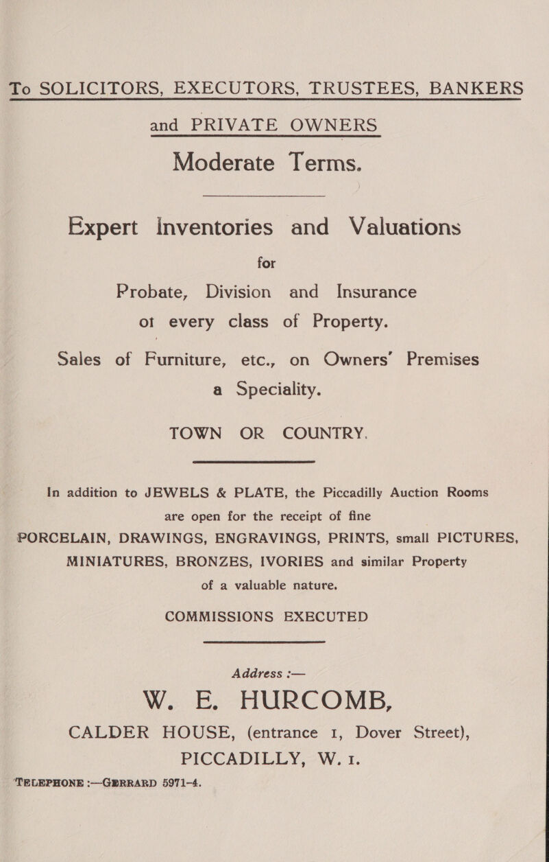 To SOLICITORS, EXECUTORS, TRUSTEES, BANKERS and PRIVATE OWNERS Moderate Terms. Expert Inventories and Valuations for Probate, Division and Insurance ot every class of Property. Sales of Furniture, etc., on Owners’ Premises a Speciality. TOWN OR COUNTRY. In addition to JEWELS &amp; PLATE, the Piccadilly Auction Rooms are open for the receipt of fine | PORCELAIN, DRAWINGS, ENGRAVINGS, PRINTS, smail PICTURES, MINIATURES, BRONZES, IVORIES and similar Property of a valuable nature. COMMISSIONS EXECUTED Address :— W. E. HURCOMB, CALDER HOUSE, (entrance 1, Dover Street), PICCADILLY, W. 1. TELEPHONE :—GERRARD 5971-4. 