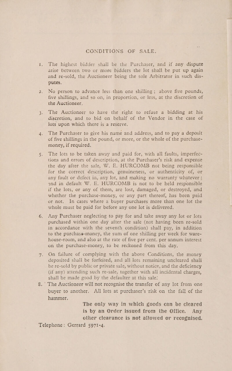 CONDITIONS OF SALE. The highest bidder shal} be the Purchaser, and if any dispute Arise between two or more bidders the lot shall be put up again and re-sold, the Auctioneer being the sole Arbitrator in such dis- putes. No person to advance less than one shilling; above five pounds, five shillings, and so on, in proportion, or less, at the discretion of the Auctioneer. The Auctioneer to have the right to refuse a bidding at his discretion, and to bid on behalf of the Vendor in the case of lots upon which there is a reserve. The Purchaser to give his name and address, and to pay a deposit of five shillings in the pound, or more, or the whole of the purchase- money, if required. The lots to be taken away and paid for, with all faults, imperfec- tions and errors of description, at the Purchaser’s risk and expense the day after the sale, W. E. HURCOMB not being responsible for the correct description, genuineness, or authenticity of, or any fault or defect in, any lot, and making no warranty whatever : and in default W. E. HURCOMB is not to be held responsible if the lots, or any of them, are lost, damaged, or destroyed, and whether the purchase-money, or any part thereof, has been paid or not. In cases where a buyer purchases more than one lot the whole must be paid for before any one lot is delivered. Any Purchaser neglecting to pay for and take away any lot or lots purchased within one day after the sale (not having been re-sold in accordance with the seventh condition) shall pay, in addition to the purchase-money, the sum of one shilling per week for ware- house-room, and also at the rate of five per cent. per annum interest on the purchase-money, to be reckoned from this day. On failure of complying with the above Conditions, the money deposited shall be forfeited, and all lots remaining uncleared shall be re-sold by public or private sale, without notice, and the deficiency (if any) attending such re-sale, together with all incidental charges, shall be made good by the defaulter at this sale: buyer to another. All lots at purchaser’s risk on the fall of the hammer. The only way in which goods can be cleared is by an Order issued from the Qffice. Any other clearance is not allowed or recognised.