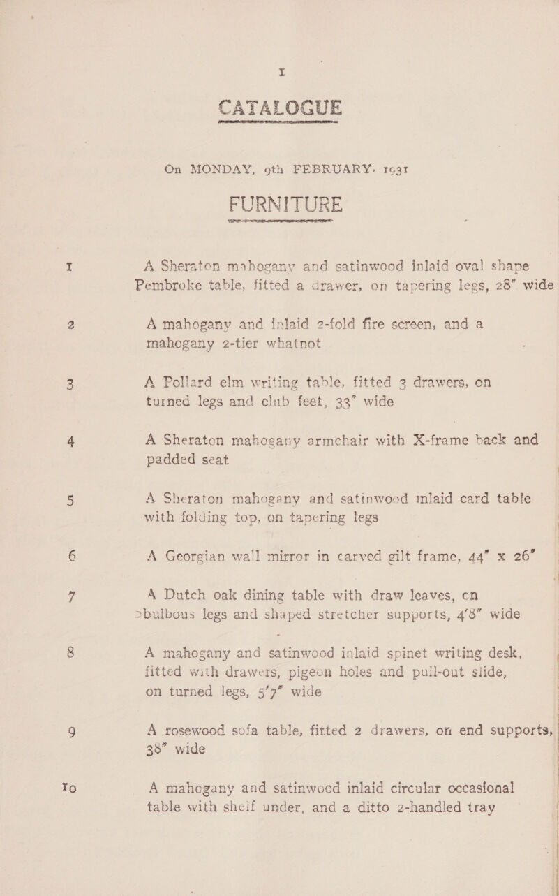 To i CATALOGUE  On MONDAY, oth FEBRUARY, 1631 FURNITURE  A Sheraton mahogany and satinwood inlaid oval shape Pembroke table, fitted a drawer, on tapering legs, 28” wide A mahogany and Inlaid 2-fold fire screen, and a mahogany 2-tier whatnot A Pollard elm writing table, fitted 3 drawers, on turned legs and club feet, 33” wide A Sheraton mahogany armchair with X-frame back and padded seat A Sheraton mahogany and satinwood inlaid card table with folding top, on tapering legs A Georgian wall mirror in carved gilt frame, 44” x 26 A Dutch oak dining table with draw leaves, on >bulbous legs and shaped stretcher supports, 4’8” wide A mahogany and satinwoed inlaid spinet writing desk, fitted with drawers, pigeon holes and pull-out slide, on turned legs, 5’7 wide A rosewood sofa table, fitted 2 drawers, om end supports, 38” wide A mahogany and satinwood inlaid circular occasional table with shelf under, and a ditto 2-handled tray 