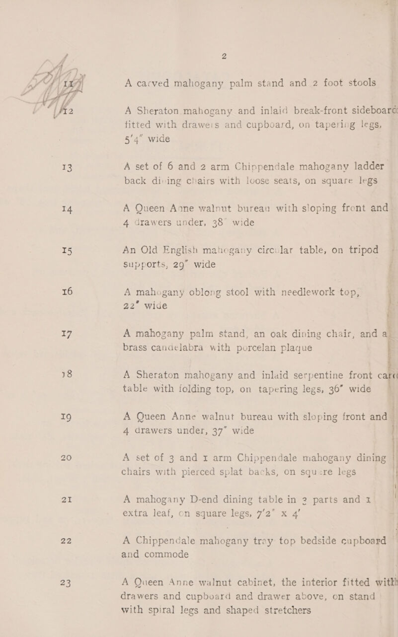  14 T5 16 17 18 19 aI 22 23 A cacved mahogany palm stand and 2 foot stools A Sheraton mahogany and inlaid break-front sideboard fitted with draweis and cupboard, on tapering legs, 5/4” wide A set of 6 and 2 arm Chippendale mahogany ladder back dining chairs with loose seats, on square legs A Queen Anne walnut bureau with sloping front and 4 drawers under, 38° wide An Old English mahogany circular table, on tripod Supports, 29° wide A mahogany oblong stool with needlework tep, 22 wide 4 — ee A mahogany palm stand, an oak dining chair, and a_ brass candelabra with porcelan plaque A Sheraton mahogany and inlaid serpentine front car table with folding top, on tapering legs, 36” wide — A Queen Anne walnut bureau with sloping front and ‘ 4 drawers under, 37” wide ; 2 A set of 3 and r arm Chippendale mahogany dining chairs with pierced splat backs, on squ:re legs \ { A mahogany D-end dining table in 2 parts and 1 | extra leaf, on square legs, 7’2 x 4’ A Chippendale mahogany tray top bedside cupboard i and commode A Queen Anne walnut cabinet, the interior fitted witht drawers and cupboard and drawer above, on stand — with spiral legs and shaped stretchers