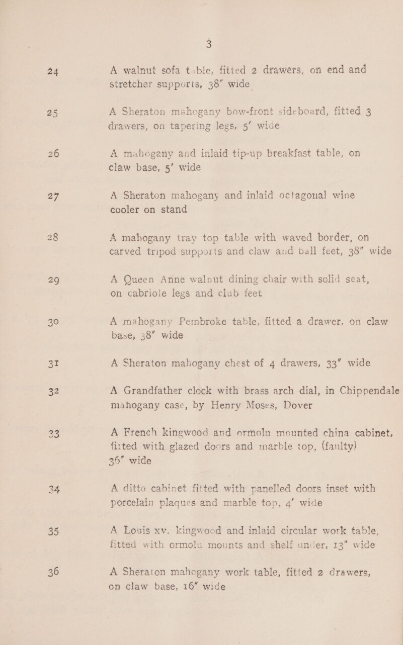24 25 26 27 29 30 31 32 34 35 36 3 A walnut sofa tible, fitted 2 drawers, on end and stretcher supports, 38” wide A Sheraton mahogany bow-front sideboard, fitted 3 drawers, on tapering legs, 5’ wide A mahogany and inlaid tip-up breakfast table, on claw base, 5’ wide A Sheraton mahogany and inlaid octagonal wine cooler on stand A mahogany tray top table with waved border, on carved tripod supports and claw and ball feet, 38” wide A Queen Anne walnut dining chair with solid seat, on cabriole legs and club feet A mahogany Pembroke table, fitted a drawer, on claw base, 38” wide A Sheraton mahogany chest of 4 drawers, 33” wide A Grandfather clock with brass arch dial, in Chippendale mahogany case, by Henry Moses, Dover A French kingwood and ormolu mounted china cabinet, fitted with glazed doors and marble top, (faulty) 36 wide A ditto cabinet fitted with panelled doors inset with porcelain plaques and marble top, 4’ wide A Louis xv. kingwocd and inlaid circular work table, fitted with ormolu mounts and shelf under, 13” wide A Sheraton mahogany work table, fitted 2 drawers, on claw base, 16” wide