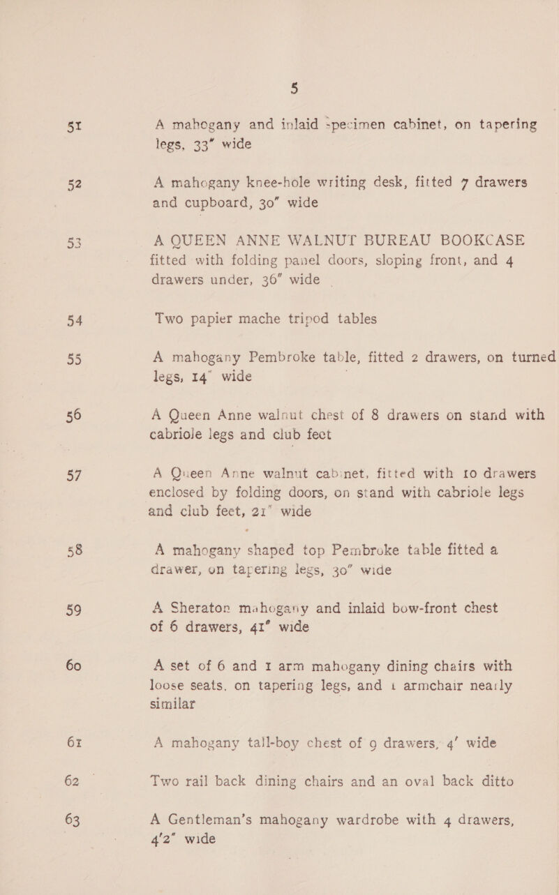 51 52 o4 S3 56 57 58 59 60 6r 62 63 5 A mahogany and inlaid -pecimen cabinet, on tapering legs, 33° wide A mahogany knee-hole writing desk, fitted 7 drawers and cupboard, 30” wide A QUEEN ANNE WALNUT BUREAU BOOKCASE fitted with folding panel doors, sloping front, and 4 drawers under, 36” wide ~ Two papier mache tripod tables A mahogany Pembroke table, fitted 2 drawers, on turned legs, 14° wide A Queen Anne walnut chest of 8 drawers on stand with cabriole legs and club fect A Qneen Anne walnut cabinet, fitted with 10 drawers enclosed by folding doors, on stand with cabriole legs A mahogany shaped top Pembroke table fitted a drawer, on tapering legs, 30” wide A Sheraton mahogany and inlaid bow-front chest of 6 drawers, 41° wide A set of 6 and 1 arm mahogany dining chairs with loose seats. on tapering legs, and 1 armchair nea:ly similar A mahogany tall-boy chest of 9 drawers, 4’ wide Two rail back dining chairs and an oval back ditto A Gentleman’s mahogany wardrobe with 4 drawers, 4'2” wide