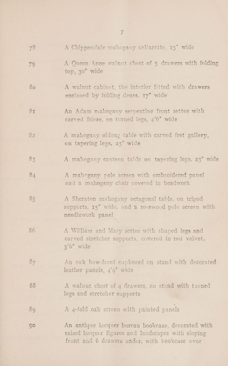 78 79 &amp;I 82 85 86 go 7 A Chippendale mahogany cellarette, 15” wide A Queen Anne walnut chest of 5 drawers with folding A walnut cabinet, the interior fitted with drawers enclosed by folding doors, 17” wide An Adam mahogany serpentine front settee with carved hes on turned legs, 4’6” wide A mahogany oblong table with carved fret gallery, tt on tapering legs, 25” wide A mahogany canteen table on tapering legs, 23” wide A mahogany pole screen with embroidered panel and a mahogany chair covered in beadwork A Sheraton mahogany octagonal table, on tripod supports, 15” wide, and a rosewood pole screen with needlework panel A Wuliam and Mary settee with shaped legs and carved stretcher supports, covered in red velvet, 3/6” wide An oak bow-front cupboard on stand with decorated- leather panels, 49” wide A walnut chest of 4 drawers, on stand sayeth turned legs and stretcher supports A 4-fold oak screen with painted panels An antique lacquer bureau bookcase, decorated with raised lacquer figures and landscapes with sloping front and 6 drawers under, with bookcase over