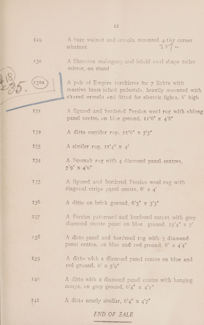 ee: A burr walnut and ormolu mounted 4-tier corner whatnot EO Bass A Sheraton mahogany and inlaid oval shape toilet mirror, on stand A pair of Empire torchieres for 7 lights with a massive brass inlaid pedestals, heavily mounted with am Chased ormolu and fitted for electric lights, 8’ high A figured and bordered Persian wool rug with oblong panel centre, on blue ground, 11'6” x 4’8”     132 A Cito corridor rags 171'6 x 3°39” ° 133 A-similar rug, tr’ 4 = 2’ 134 '- A Soumak rog with 4 diamond panel centres, ; 79 x 4/0 Age a 335 A figured and bordered Persian wool rug with < diagonal stripe panel centre, 6’ x 4’ Ea i c= 136 A ditto on brick ground, 6’3” x 33’ a 137 A Persian patterned and bordered carpet with grey diamond centre pane! on blue ground, 15'4” x 7’ 138 A ditto panel and bordered rug with 3 diamond panel centre, on blue and red ground, 6’ x 4’4” 139 _A ditto with a diamond panel centre on blue and red ground, 6’ x 3'o” 140 A ditto with 2 diamond panel centre with hanging lamps, on grey ground, 6’4” x 4’7” I4t A ditto nearly similar, 6’4” x 4'7” END OF SALE 