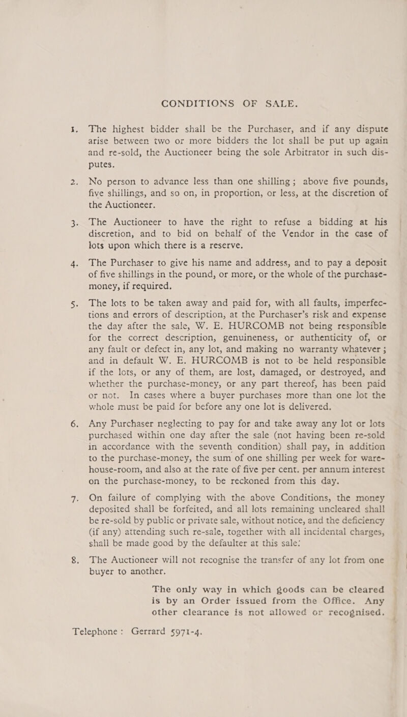 tu CONDITIONS OF SALE. The highest bidder shall be the Purchaser, and if any dispute arise between two or more bidders the lot shall be put up again putes. No person to advance less than one shilling; above five pounds, five shillings, and so on, in proportion, or less, at the discretion of the Auctioneer. The Auctioneer to have the right to refuse a bidding at his discretion, and to bid on behalf of the Vendor in the case of lots upon which there is a reserve. The Purchaser to give his name and address, and to pay a deposit of five shillings in the pound, or more, or the whole of the purchase- money, if required. The lots to be taken away and paid for, with all faults, imperfec- tions and errors of description, at the Purchaser’s risk and expense the day after the sale, W. E. HURCOMB not being responsible for the correct description, genuineness, or authenticity of, or any fault or defect in, any lot, and making no warranty whatever 5 and in default W. E. HURCOMB is not to -be held responsible if the lots, or any of them, are lost, damaged, or destroyed, and whether the purchase-money, or any part thereof, has been paid or not. In cases where a buyer purchases more than one lot the whole must be paid for before any one lot is delivered. Any Purchaser neglecting to pay for and take away any lot or lots purchased within one day after the sale (not having been re-sold in accordance with the seventh condition) shall pay, in addition to the purchase-money, the sum of one shilling per week for ware- house-room, and also at the rate of five per cent. per annum interest on the purchase-money, to be reckoned from this day. On failure of complying with the above Conditions, the money deposited shall be forfeited, and all lots remaining uncleared shall be re-sold by public or private sale, without notice, and the deficiency (if any) attending such re-sale, together with all incidental charges, shall be made good by the defaulter at this sale: The Auctioneer will not recognise the transfer of any lot from one buyer to another. The only way in which goods can be cleared is by an Order issued from the Office. Any other clearance is not allowed or recognised.