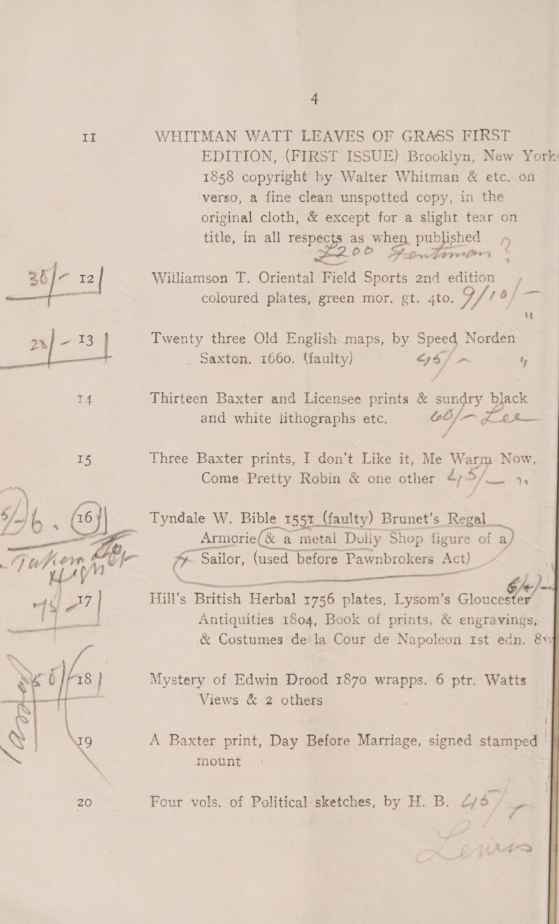 It WHITMAN WATT LEAVES OF GRASS FIRST EDITION, (FIRST ISSUE) Brooklyn, New York: 1858 copyright by Walter Whitman &amp; etc. on ‘verso, a fine clean unspotted copy, in the original cloth, &amp; except for a slight tear on title, in all respec ae whe ms pul blished D Fao. EPA 26 |- 12 | Wiiliamson T. Oriental Field Sports 2nd edition Roe: coloured plates, green mor. gt. 4to. of /O/ an] - 13 Twenty three Old English maps, by Speed Norden _ Saxton. 1660. (faulty) “6/ - ty T4 Thirteen Baxter and Licensee prints &amp; sundry black and white lithographs etc. 0/— P at ye 15 Three Baxter prints, I don’t Like it, Me Me Now, Come Pretty Robin &amp; one other 4,5 >/— 14 Tyndale W. Bible 1551 (faulty) Brunet’s Regal _Armorie &amp; a metal Doily Shop figure of a ?- Sailor, (used before Pawnbrokers Act) | — a ee Hill's Bacay ea 1756 plates, Lysom’s stouceGA™ Antiquities 1804, Book of prints, &amp; engravings, &amp; Costumes de la Cour de Napoleon Ist edn. &amp;v  Mystery of Edwin Drood 1870 wrapps. 6 ptr. Watts Views &amp; 2 others , | A Baxter print, Day Before Marriage, signed stamped | mount  20 Four vols. of Political sketches, by H. B. 2/4.