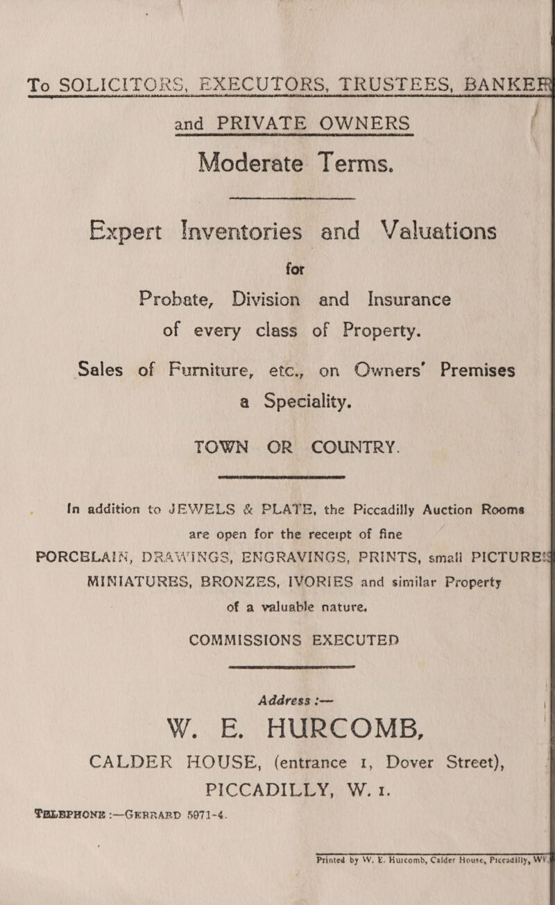 To SOLICITORS, EXECUTORS, TRUSTEES, BANKER and PRIVATE OWNERS Moderate Terms. Expert Inventories and Valuations for Probate, Division and Insurance of every class of Property. Sales of Furniture, etc., on Owners’ Premises a Speciality. TOWN OR COUNTRY.  {In addition to JEWELS &amp; PLATE, the Piccadilly Auction Rooms are open for the receipt of fine | PORCELAIN, DRAWINGS, ENGRAVINGS, PRINTS, smail PICTURESS MINIATURES, BRONZES, IVORIES and similar Property of a valuable nature, COMMISSIONS EXECUTED  Address :— W. E. HURCOMB, CALDER HOUSE, (entrance 1, Dover Street), PICCADILLY, W. 1. TRLEPHONE :—GERRARD 5071-4. Printed by W. E. Hurcombd, Calder House, Piceadilly, WY.