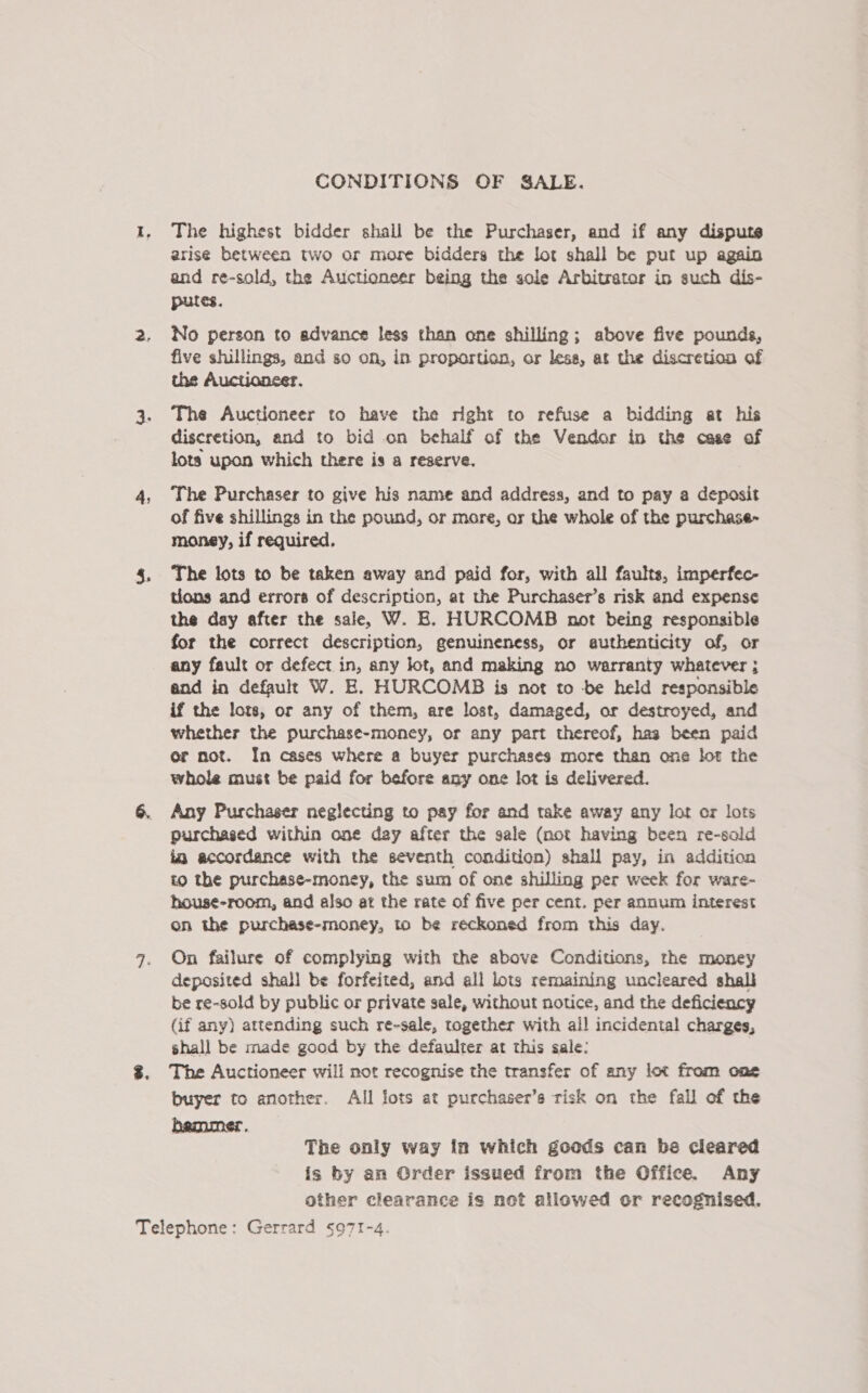 4 CONDITIONS OF SALE. The highest bidder shall be the Purchaser, and if any dispute arise between two or more bidders the lot shall be put up again putes. No person to advance less than one shilling; above five pounds, five shillings, and so on, in proportion, or less, at the discretion of the Auctionser. The Auctioneer to have the right to refuse a bidding at his discretion, and to bid on behalf of the Vendor in the case of lots upon which there is a reserve. The Purchaser to give his name and address, and to pay a deposit of five shillings in the pound, or more, ar the whole of the purchase- money, if required, The lots to be taken away and paid for, with all faults, imperfec- tions and errors of description, at the Purchaser’s risk and expense the day after the sale, W. B. HOURCOMB not being responsible for the correct description, genuineness, or authenticity of, or any fault or defect in, any lot, and making no warranty whatever ; and in defauls W. E. HURCOMB is not to -be held responsible if the lors, or any of them, are lost, damaged, or destroyed, and whether the purchase-money, or any part thereof, hag been paid or not. In cases where a buyer purchases more than one lot the whole must be paid for before any one lot is delivered. Any Purchaser neglecting to pay for and take away any lot or lots purchased within one day after the gale (not having been re-sold ia accordance with the seventh condition) shall pay, in addition to the purchase-money, the sum of one shilling per week for ware- house-room, and also at the rate of five per cent. per annum interest on the purchase-money, to be reckoned from this day. On failure of complying with the above Conditions, rhe money deposited shall be forfeited, and all lots remaining uncleared shall be re-sold by public or private sale, without notice, and the deficiency (if any) attending such re-sale, together with all incidental charges, shall be made good by the defaulter at this sale: The Auctioneer wili not recognise the transfer of any lot from one buyer to another. All lots at purchaser’s risk on the fall of the The only way in which goods can be cleared is by an Order issued from the Office. Any other clearance is not allowed or recognised.