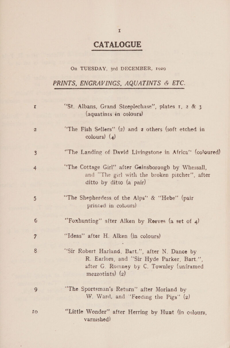 CATALOGUE  On TUESDAY, 3rd DECEMBER, 1929 PRINTS, ENGRAVINGS, AQUATINTS &amp; ETC.  “St. Albans, Grand Steeplechase”, plates 1, 2 &amp; 3 (aquatints in colours) “The Fish Sellers’ (2) and 2 others (soft etched in colours) (4) “The Landing of David Livingstone in Africa’ (coloured) “The Cottage Girl’ after Gainsborough by Whessall, and “The girl with the broken pitcher”, after ditto by ditto (a pair) “The Shepherdess of the Alps” &amp; ‘‘Hebe’’ (pair printed in coluurs) ‘‘Foxhunting” after Alken by Reeves (a set of 4) “Ideas” after H. Alken (in colours) “Sir Robert Harland, Bart.”, after N. Dance by R. Earlom, and “Sir Hyde Parker, Bart.’’, after G. Romney by C. Townley (unframed mezzotints) (2) “The Sportsman’s Return’’ after Morland by W. Ward, and ‘Feeding the Pigs’ (2) “Little Wonder” after Herring by Huat (in colours, varnished)