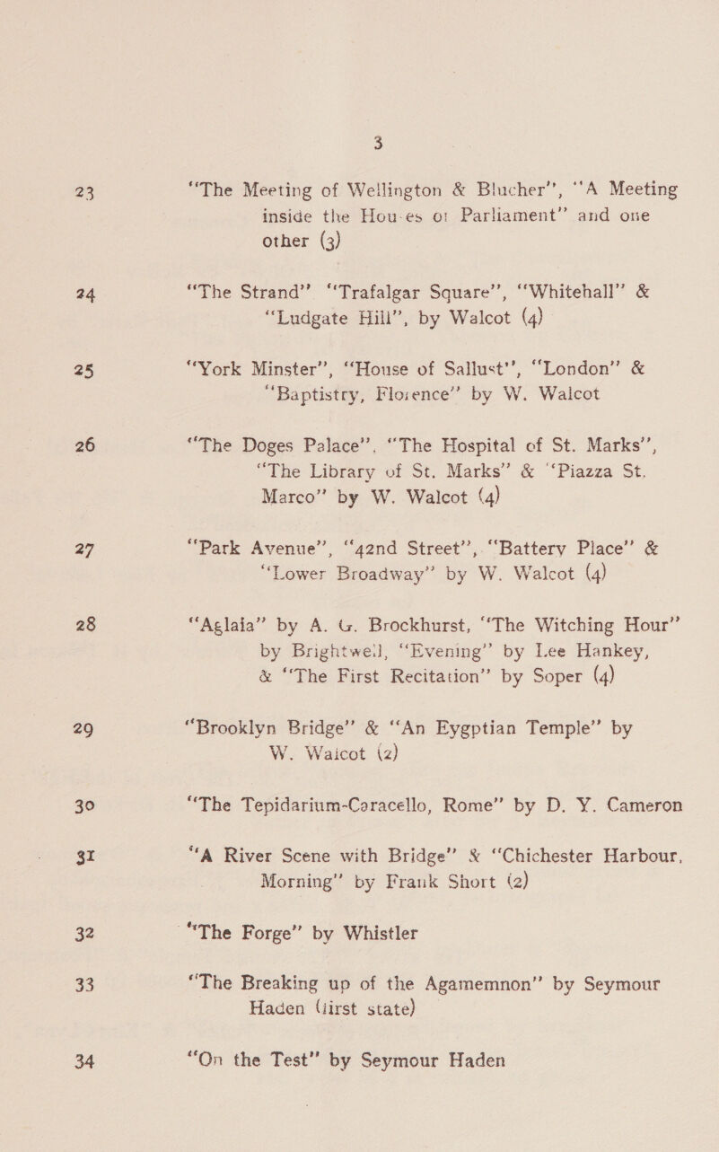 23 24 25 26 27 28 29 30 gr 32 33 3 “The Meeting of Wellington &amp; Blucher’, “‘A Meeting inside the Hou-es o: Parliament” and one other (3) “The Strand” “Trafalgar Square’’, “Whitehall” &amp; “Ludgate Hill”, by Walcot (4) “York Minster”, “House of Sallust’’, “London” &amp; “Baptistry, Florence” by W. Walcot “The Doges Palace’. “The Hospital of St. Marks’, “The Library of St. Marks’ &amp; “Piazza St. Marco” by W. Walcot (4) “Park Avenue’, “42nd Street”, “Battery Place’ &amp; “Lower Broadway” by W. Walcot (4) “Aglaia” by A. G. Brockhurst, “The Witching Hour” by Brightwe.l, “Evening” by Lee Hankey, &amp; ‘The First Recitation” by Soper (4) “Brooklyn Bridge’ &amp; ‘“‘An Eygptian Temple” by W. Waicot (2) “The Tepidarium-Caracello, Rome” by D. Y. Cameron “A River Scene with Bridge” &amp; “Chichester Harbour, Morning’ by Frank Short (2) “The Breaking up of the Agamemnon” by Seymour Haden (iirst state) “On the Test” by Seymour Haden
