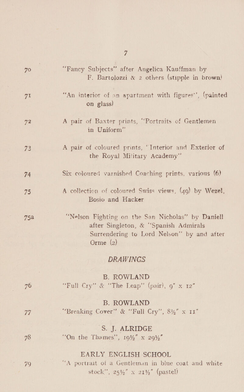 70 “Fancy Subjects” after Angelica Kauffman by F. Bartolozzi &amp; 2 others (stipple in brown! gs ‘An interior of an apartment with figures’’, (painted on glass) 72 A pair of Baxter prints, “‘Portraits of Gentlemen in Uniform” 73 A pair of coloured prints, “Interior and Exterior of the Royal Military Academy” 74 Six coloured varnished Coaching prints, various (6) 75 A collection of coloured Swiss views, (49) by Wezel, Bosio and Hacker 758 “Nelson Fighting on the San Nicholas” by Daniell after Singleton, &amp; “‘Spanish Admirals Surrendering to Lord Nelson” by and after Orme (2) DRAWINGS B. ROWLAND a “Full Cry” &amp; “The Leap’’ (pair), 9” x 12” B. ROWLAND a7 | Breaking Cover” &amp; ‘Malltpy”’, 8144) x 1r S. J. ALRIDGE 98 “On the Thames’, 19%” x 29% EARLY ENGLISH SCHOOL 79 “A portrait of a Gentletnan in blue coat and white stock”, 25%” x 21%” (pastel)