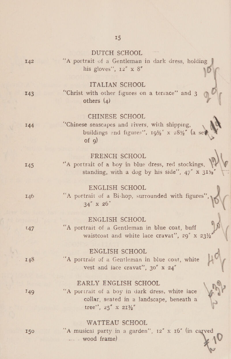 142 143 144 145 146 147 148 149 150 15 DUTCH SCHOOL “A portrait of a Gentleman in dark dress, holding } his gloves”; 12° x 3° wir ITALIAN SCHOOL  others (4) CHINESE SCHOOL buildings end figures’, 19% x 28% (a of 9) standing, with a dog by his side’, 47” x 312 ENGLISH SCHOOL “A portrait of a Bi-hop, surrounded with figures”, \ a4°° x 26° \ \ ENGLISH SCHOOL } “A portrait of a Gentleman in blue coat, buff \p waistcoat and white lace cravat’, 29 x 23% ' ENGLISH SCHOOL vest and lace cravat”, 30” x 24” eee EARLY ENGLISH SCHOOL , n®&amp; collar, seated in a landscape, beneath a tree’, 25” x 21% 4 WATTEAU SCHOOL _ wood frame) 