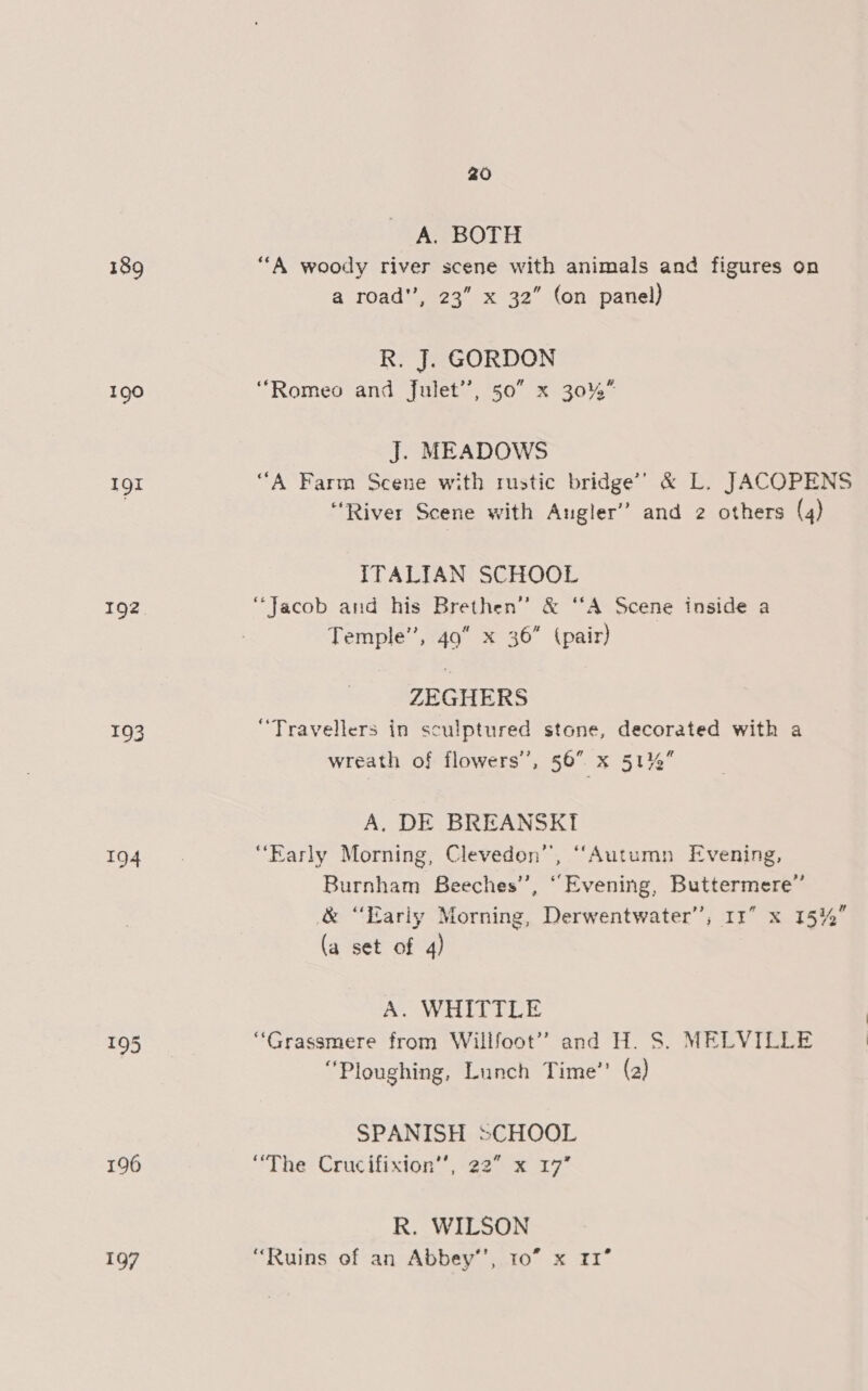 190 Il 192 194 195 196 10/7 20 A. BOTH “A woody river scene with animals and figures on a road”, 23” x 32” (on panel) R. J. GORDON “Romeo and Julet’’, 50° x 30%” J. MEADOWS ‘““A Farm Scene with rustic bridge’ &amp; L. JACOPENS “River Scene with Augler” and 2 others (4) ITALIAN SCHOOL “Jacob and his Brethen” &amp; “A Scene inside a Temple’, 49 x 36” (pair) ZEGHERS “Travellers in sculptured stone, decorated with a wreath of flowers’, 56 x 5174 A. DE BREANSKI “Early Morning, Clevedon’, ‘““Autumn Evening, Burnham Beeches’, “Evening, Buttermere’ &amp; “Early Morning, Derwentwater”, Ir” x 15% (a set of 4) A. WHITTLE “Grassmere from Willfoot” and H. S. MELVILLE “Ploughing, Lunch Time’? (a) SPANISH SCHOOL “The: Crucifixion”, 22° x 17 R. WILSON “Ruins of an Abbey’, 10” x 11°