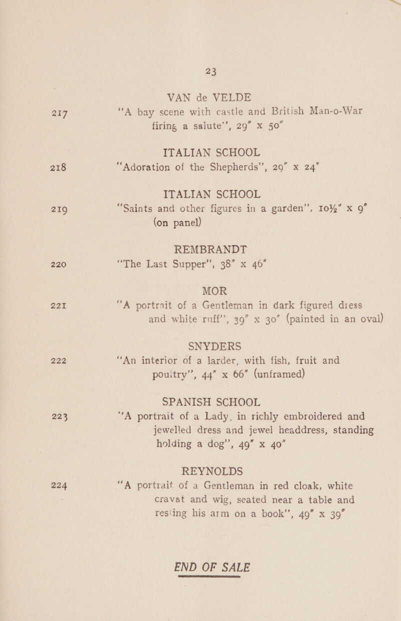 218 219 220 221 222 223 224 23 VAN de VELDE | “A bay scene with castle and British Man-o-War firing a salute’, 29” x 50° ITALIAN SCHOOL “Adoration of the Shepherds”, 29” x 24° ITALIAN SCHOOL “Saints and other figures in a garden’, 10%” x Q” (on panel) REMBRANDT “The Last Supper’, 38° x 40° MOR “A portrait of a Gentleman in dark figured dress and white ruff’, 39” x 30” (painted in an oval) SNYDERS “An interior of a larder, with fish, fruit and poultry”, 44” x 66” (unframed) SPANISH SCHOOL “A portrait of a Lady, in richly embroidered and jewelled dress and jewel headdress, standing holding a dog’’, 49” x 40’ REYNOLDS cravat and wig, seated near a table and resiing his arm on a book’’, 49” x 39” END OF SALE 