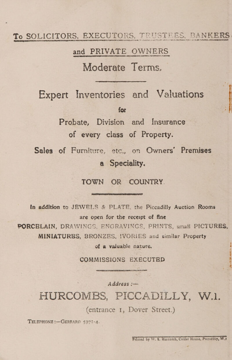 To SOLICITORS, EXECUTORS, TRUSTHES, BANKERS and PRIVATE OWNERS Moderate Terms.  Expert Inventories and Valuations for Probate, Division and Insurance of every class of Property. Sales of Furniture, ete, on Owners’ Premises a Speciality. | TOWN OR COUNTRY.  In addition to JEWELS &amp; PLATE, the Piccadilly Auction Rooms ~ are open for the receipt of fine PORCELAIN, DRAWINGS, ENGRAVINGS, PRINTS, small PICTURES, MINIATURES, BRONZES, !VORIES and similar Property of a valuable nature. COMMISSIONS EXECUTED ar ae Be  Address :— HURCOMEBS, PICCADILLY, W.1. (entrance 1, Dover Street.) TELEPHONE :—GERRARD $Q71I-4.  Printed by W. E. Hurcomb, Calder House, Piccadilly, WV. 