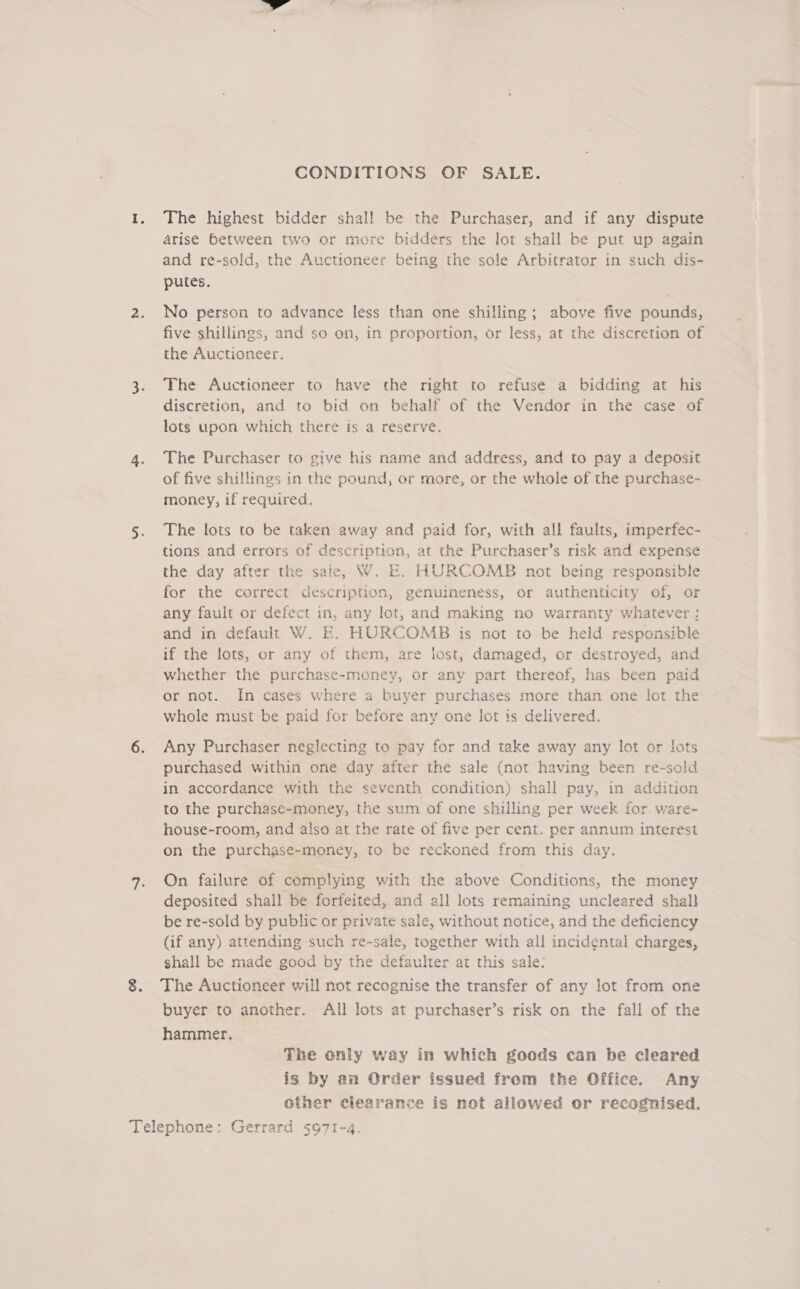 CONDITIONS OF SALE. The highest bidder shal! be the Purchaser, and if any dispute arise between two or more bidders the lot shall be put up again and re-sold, the Auctioneer being the sole Arbitrator in such dis- putes. No person to advance less than one shilling; above five pounds, five shillings, and so on, in proportion, or less, at the discretion of the Auctioneer. The Auctioneer to have the right to refuse a bidding at his diseretion, and to bid on behalf of the Vendor in the case of lots upon which there is a reserve. The Purchaser to give his name and address, and to pay a deposit of five shillings in the pound, or more, or the whole of the purchase- money, if required. The lots to be taken away and paid for, with all faults, imperfec- tions and errors of description, at the Purchaser’s risk and expense the day after the sale, W. E. HURCOMB not being responsible for the correct description, genuineness, or authenticity of, or any fault or defect in, any lot, and making no warranty whatever : and in default W. E. HOURCOMB is not to be held responsible if the lots, or any of them, are lost, damaged, or destroyed, and whether the purchase-money, or any part thereof, has been paid or not. In cases where a buyer purchases more than one lot the whole must be paid for before any one lot is delivered. Any Purchaser neglecting to pay for and take away any lot or lots purchased within one day after the sale (not having been re-sold in accordance with the seventh condition) shall pay, in addition to the purchase-money, the sum of one shilling per week for. ware- house-room, and also at the rate of five per cent. per annum interest on the purchase-money, to be reckoned from this day. On failure of complying with the above Conditions, the money deposited shall be forfeited, and all lots remaining uncleared shall be re-sold by public or private sale, without notice, and the deficiency (if any) attending such re-sale, together with all incidental charges, shall be made good by the defaulter at this sale: The Auctioneer will not recognise the transfer of any lot from one buyer to another. All lots at purchaser’s risk on the fall of the hammer. The only way in which goods can be cleared is by an Order issued from the Office. Any other clearance is not allowed or recognised.