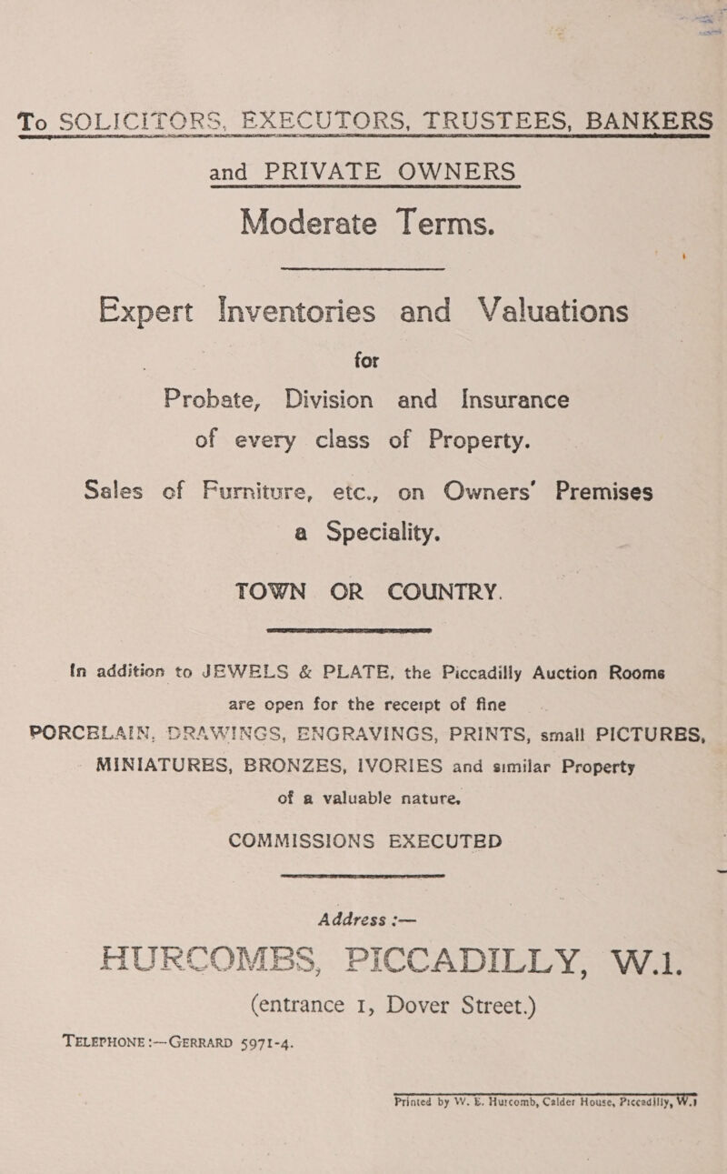 To SOLICITORS, EXECUTORS, TRUSTEES, BANKERS and PRIVATE OWNERS Moderate Terms. Expert Inventories and Valuations for Probate, Division and Insurance of every class of Property. Sales of Furniture, etc., on Owners’ Premises a Speciality. TOWN OR COUNTRY.  In addition to JEWELS &amp; PLATE, the Piccadilly Auction Roome are open for the receipt of fine PORCELAIN, DRAWINGS, ENGRAVINGS, PRINTS, small PICTURBS, _ MINIATURES, BRONZES, IVORIES and similar Property of a valuable nature, COMMISSIONS EXECUTED  Address — HURCOMBS, PICCADILLY, W.1. (entrance 1, Dover Street.) TELEPHONE :——GERRARD 5971-4. Printed by W. E. Hurcomb, Calder House, Piccadilly, Wa