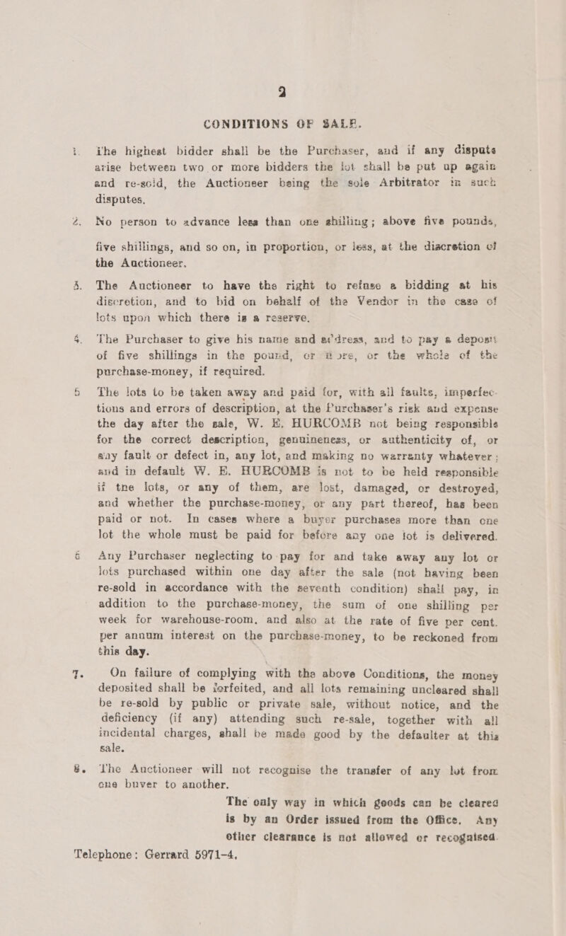 mM > Lea) cy a CONDITIONS OF SALB. ihe highest bidder shall be the Purchaser, and if any Gispute arise between two. or more bidders the lot shall be put up agaiz and re-scid, the Auctioneer being the syle Arbitrator in such disputes, No person to advance lesa than one shilling; above five pounds, five shillings, and so on, in proportion, or iess, at the discretion vi the Auctioneer. The Auctioneer to have the right to refuse a bidding at his discretion, and to bid on behalf of tha Vendor tn the case of lots upon which there is a reserve. The Purchaser to give his name and etdreas, and to pay 8 depost: of five shillings in the pound, cr Bore, or the whole of the purchase-money, if required. The lots to be taken away and paid for, with all faults, imperfec- tions and errors of description, at the Purchaser’s risk aud expense the day after the sale, W. KH, HURCOMB not being responsible for the correct descripticn, genuineness, or authenticity of, or aay fault or defect in, any lot, and making no warranty whatever ; aud in default W. E. HURCOMB is rot to be held reaponsible if tne icts, or any of them, are lost, damaged, or destroyed, and whether the purchase-money, or any part thereof, has been paid or not. In cases where a buyer purchases more than cne lot the whole must be paid for before avy one lot is delivered. Any Purchaser neglecting to pay for and take away any lot or jots purchased within one day after the sale (not having been re-sold in accordance with the seventh condition) shall pay, in addition to the purchase-money, the sum of one shilling per week for warehouse-room, and also at the rate of five per cent. per annum interest on the purchase-money, to be reckoned from this day. On failure of complying with the above Conditions, the money deposited shall be ierfeited, and all lots remaining uncleared shal! be re-sold by public or private sale, without notice, and the deficiency (if any) attending such re-sale, together with all incidental charges, shall be made good by the defaulter at this sale. Lhe Auctioneer will not recognise the transfer of any let from ene buver to another. The caly way in which goods can be cleared is by an Order issued from the Office. Any Other clearance is not allowed er recognised.