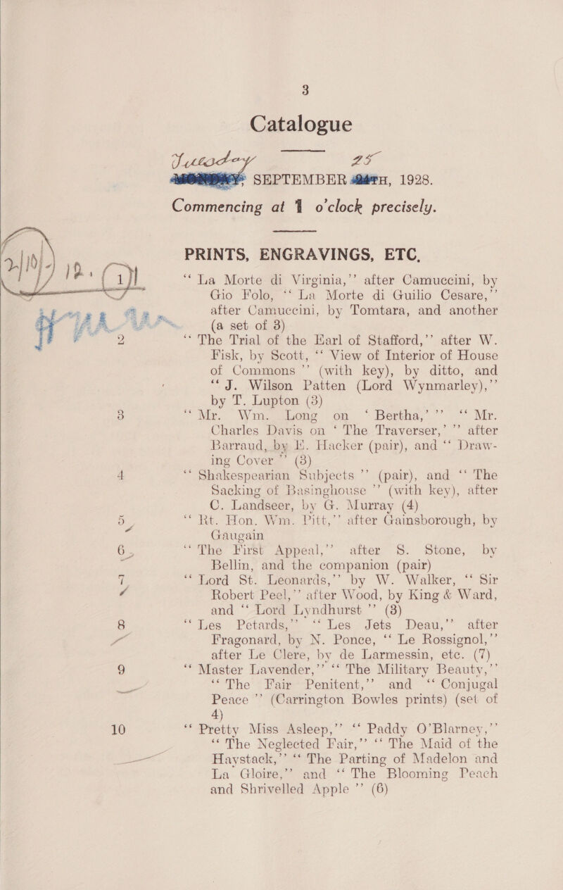 Catalogue  ray i ¥° SEPTEMBER @@?u, 1928.   Commencing at 1 o'clock precisely.  PRINTS, ENGRAVINGS, ETC, ‘“ La Morte di Virginia,’’ after Camuccini, by Gio Folo, ‘‘ La Morte di Guilio Cesare,’’ after Camuccini, by Tomtara, and another (a set of 3) “The Trial of the Earl of Stafford,’’ after W. Fisk, by Scott, “‘ View of Interior of House of Commons ’’ (with key), by ditto, and “J. Wilson Patten (Lord Wynmarley),’’ by T. Lupton (3) 3 - Wie Wong ageine- om Beratias” °.-°% Mie Charles Davis on ‘ The Traverser,’ ”’ after Barraud, by li. Hacker (pair), and “‘ Draw- ing Cover ’’ (3) 4 ‘* Shakespearian Subjects ’’ (pair), and ‘‘ The Sacking of Basinghouse ’’ (with key), after C. Landseer, by G. Murray (4)  - “ Rt. Hon. Wm. Pitt,’’ after Gainsborough, by Gaugain ie “The First Appeal,’’ after S. Stone, by Bellm, and the companion (pair) 7. “lord St. Leonards,””’ by W. Walker, “ Sir e Robert Peel,’’ after Wood, by King &amp; Ward, and “‘ Lord Lyndhurst ’’ (8) 8 “jes Petarde. <° Les. Jets Deau,’” after Dox Fragonard, by N. Ponce, ‘‘ Le Rossignol,’’ after Le Clere, by de Larmessin, etc. (7) 9 ““ Master Lavender,’’ “* The Military Beauty,’’ “Phe “Paw -Penitent,’’- and ““Conmeal i? oD Peace ’’ (Carrington Bowles prints) (set of 4) 10 ‘* Pretty Miss Asleep,’’ ‘‘ Paddy O’Blarney,”’ ‘‘The Neglected Fair,’’ ‘° The Maid of the see Haystack,’’ ‘‘ The Parting of Madelon and La Gloire,’’ and ‘‘ The Blooming Peach and Shrivelled Apple ’’ (6) 