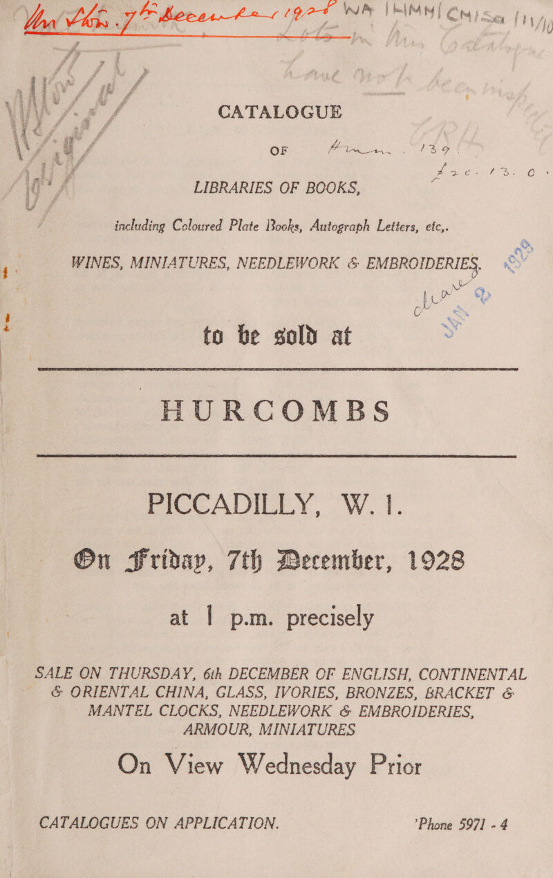  ae &amp; , A hoe btn» god wa | bal M4 MY | Cs fomaey | F  Se a # Sty | VA fA. CATALOGUE \\ ¥ » F OF &amp; eg i Md | i Bae aes a LIBRARIES OF BOOKS, Ui é d including Coloured Plate Books, Autograph Letters, etc,. oo j . WINES, MINIATURES, NEEDLEWORK &amp; EMBROIDERIES. NCH oe ~ ty to be sold at Oe HURCOMBS FICCADILLY, W. I. On Friday, 7th Becember, 1928 at | p.m. precisely SALE ON THURSDAY, 6th DECEMBER OF ENGLISH, CONTINENTAL G ORIENTAL CHINA, GLASS, IVORIES, BRONZES, BRACKET &amp; MANTEL CLOCKS, NEEDLEWORK &amp; EMBROIDERIES, ARMOUR, MINIATURES On View Wednesday Prior CATALOGUES ON APPLICATION. ’Phone 5971 - 4