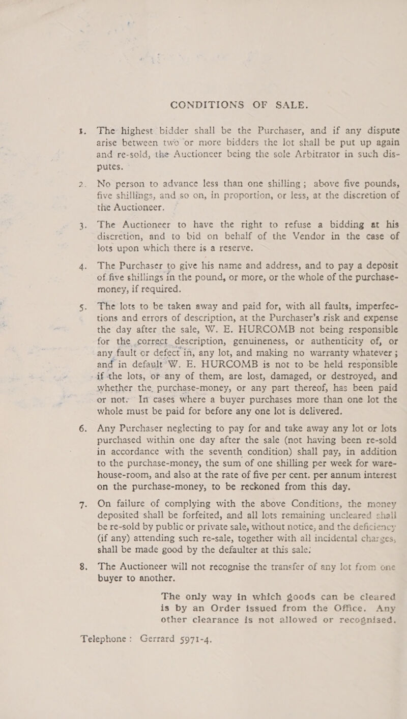 CONDITIONS OF SALE. The highest bidder shall be the Purchaser, and if any dispute arise between two or more bidders the lot shall be put up again and re-sold, the Auctioneer being the sole Arbitrator in such dis- putes. No person to advance less than one shilling; above five pounds, five shillings, and so on, in proportion, or less, at the discretion of the Auctioneer. The Auctioneer to have the right to refuse a bidding at his discretion, and to bid on behalf of the Vendor in the case of lots upon which there is a reserve. The Purchaser to give his name and address, and to pay a deposit of five shillings in the pound, or more, or the whole of the purchase- money, if required. The lots to be taken away and paid for, with all faults, imperfec- tions and errors of description, at the Purchaser’s risk and expense the day after the sale, W. E. HURCOMB not being responsible for the correct description, genuineness, or authenticity of, or any fault or defect in, any lot, and making no warranty whatever ; and in defaulr' W. E. HURCOMB is not to -be held responsible if the lots, or any of them, are lost, damaged, or destroyed, and whether the, purchase-money, or any part thereof, has been paid or not. In cases where a buyer purchases more than one lot the whole must be paid for before any one lot is delivered. Any Purchaser neglecting to pay for and take away any lot or lots purchased within one day after the sale (not having been re-sold in accordance with the seventh condition) shall pay, in addition to the purchase-money, the sum of one shilling per week for ware- house-room, and also at the rate of five per cent. per annum interest on the purchase-money, to be reckoned from this day. On failure of complying with the above Conditions, the money deposited shall be forfeited, and all lots remaining uncleared shall be re-sold by public or private sale, without notice, and the deficiency (if any) attending such re-sale, together with ail incidental charges, shall be made good by the defaulter at this sale: The Auctioneer will not recognise the transfer of any lot from one buyer to another. The only way in which goods can be cleared is by an Order issued from the Office. Any other clearance is not allowed or recognised.