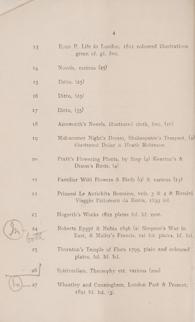 13 20 4 Evan P. Life in London, 1821 coloured illustrations green cf. gt. 8vo. Novels, various (28) Ditto, (25) Ditto, (25) Ditto, (35) Ainswotth’s Novels, illustrated cloth, Svo. (16) Midsummer Night’s Dream, Shakespeare’s Tempest, (2) illustrated Dulac &amp; Heath Robinson Pratt’s Flowering Plants, by Step (4) Kearton’s &amp; Dixon's Birds, (4) Familiar Wild Flowers &amp; Birds (9) &amp; various (13) Prianesi Le Antichita Romaine, vols. 3 &amp; 4 &amp; Rossini Viaggio Pittoresco da Roma, 1839 fol. Hogarth’s Works 1822 plates fol. hf. mor. Roberts Eygpt &amp; Nubia 1846 (2) Simpson’s War in East, &amp; Muller’s Francis, 1st fol. plates, hf. bd. Thornton’s Temple of Flora 1799, plain and coloured plates, fol. hf. bd. Spiritualism, Theosophy etc. various (roo) Wheatley and Cunningham, London Past &amp; Present, 1891 hf. bd. (3)