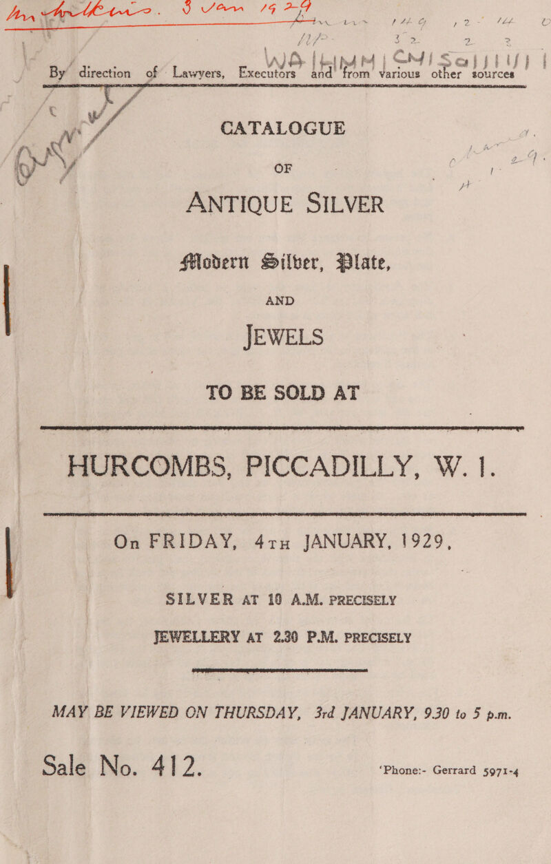  4 J a ’ P INVA, Le t &amp;#f GF pe Oh d Lof tn 4 = fet Pd Pd | SY f Scap pd ls} i Wd | By’ Sirection of Lawyers, Executors Re from Various other sources  | e it a ww, CATALOGUE KK” pee v A re . a ? | ANTIQUE SILVER flodern Silber, Dlate, AND JEWELS TO BE SOLD AT   On FRIDAY, 4ru JANUARY, 1929, SILVER AT 10 A.M. PRECISELY JEWELLERY AT 2.30 P.M. PRECISELY  MAY BE VIEWED ON THURSDAY, 3rd JANUARY, 9.30 to 5 p.m. Sale No. A ; a ‘Phone:- Gerrard 5971-4