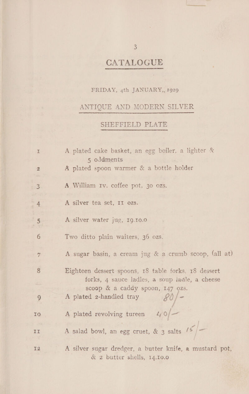 It IZ 3 CATALOGUE FRIDAY, 4th JANUARY, 1929 ANTIQUE AND MODERN SILVER SHEFFIELD PLATE A plated cake basket, an egg boiler, a lighter &amp; 5 oddments A plated spoon warmer &amp; a bottle holder A William Iv. coffee pot, 30 0Zs. A silver tea set, II ozs. A silver water jug, I9.10.0 Two ditto plain waiters, 36 ozs. A sugar basin, a cream jug &amp; a crumb scoop, (all at) Eighteen dessert spoons, 18 table forks, 18 dessert forks, 4 sauce ladles, a soup ladle, a cheese scoop &amp; a caddy spoon, 147 ozs. A plated 2-handled tray rh) f A plated revolving tureen 4 0/— A salad bowl, an egg cruet, &amp; 3 salts 1S j= A silver sugar dredger, a butter knife, a mustard pot, &amp; 2 butter shells, 14.10.0