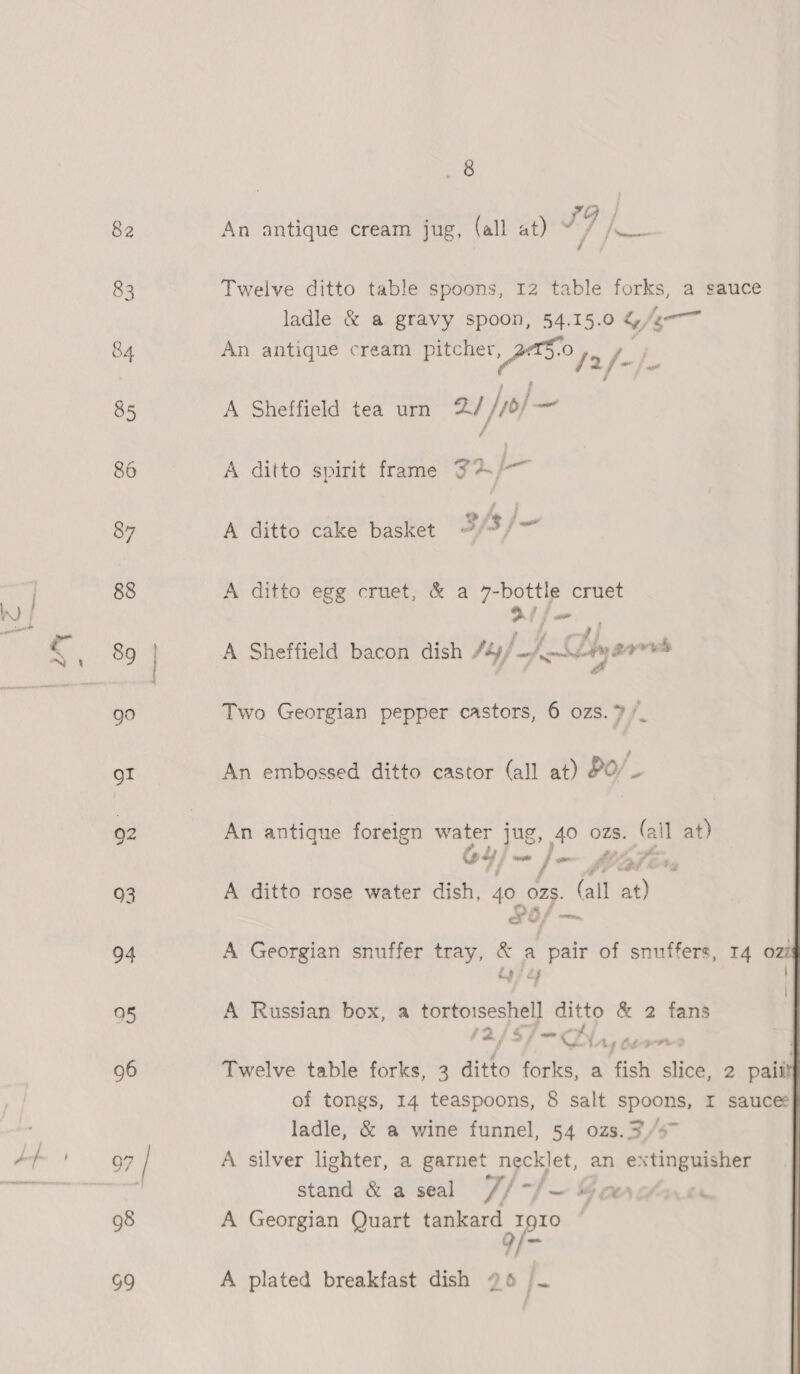 I) | y m e : all at) im 7 /, | ween An antique cream jug, | | Twelve ditto table spoons, 12 table ia a Sauce Fy ladle &amp; a gravy spoon, 54.15.0 4 /e--™ An antique cream pitcher ee A Sheffield tea urn 2 /7o) _ A ditto spirit frame 74. }-— A ditto cake basket af3j— A ditto egg cruet, &amp; a 7-bottle cruet 2 f= ‘i A Sheffield bacon dish /ty} a K~ZDiw gars &amp; Two Georgian pepper castors, 6 ozs. /_ An embossed ditto castor (all at) §0/- An antique foreign water jug, 40 ozs. (all at) oy sss / Le, x , | MPAs A ditto rose water dish, 45, O78. (all at) edie i apf A Georgian snuffer tray, &amp; a pair of snuffers, 14 ozt dos 2g | A Russian box, a aang = ditto &amp; 2 fans ; = ¢ =D; Ai-p-re3 Twelve table forks, 3 ditto forks, a fish slice, 2 pait? of tongs, 14 teaspoons, 8 salt spoons, I sauces ladle, &amp; a wine funnel, 54 ozs. 3/47 A silver lighter, a garnet necklet, an extinguisher stand &amp; a seal 7, ‘ber = MG OLA | a A Georgian Quart tankard 1910 9/- A plated breakfast dish 96 /~