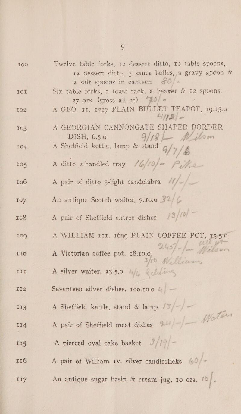 Too Twelve table forks, 12 dessert ditto, 12 table spoons, 12 dessert dittv, 3 sauce ladles,,a gravy spoon &amp; 2 salt spoons in canteen FO IOI Six table forks, a toast rack, a beaker &amp; 12 spoons, 27 ozs. (gross all at) “po; - 102 A GEO. 31. 19727 PLAIN BULLET TEAPOT 19.15.0 103 A GEORGIAN CANNONGATE sHsPen BORDER DISH, 6.5.0 G/18 p— fl slaw 104 A Sheffield kettle, lamp &amp; stand a/9/ £ 105 A ditto 2 handled tray (6f/o/- f” Jhe 2 106 A pair of ditto 3-light candelabra ///~ 107 An antique Scotch waiter, 7.10.0 32 108 A pair of Sheffield entree dishes /3//? 109 A WILLIAM 111. 1699 PLAIN COFFEE POT, 155-0 Ito A Victorian coffee pot, 28.0.0, 2 ay | , III A silver waiter, 23.5.0 Vik 112 Seventeen silver dishes, 100.10.0 / 113 A Sheffield kettle, stand &amp; lamp /* a 114 A pair of Sheffield meat dishes i 115 A pierced oval cake basket 116 A pair of William Iv. silver candlesticks - Ti7 An antique sugar basin &amp; cream jug, Io ozs. /© z Pee te %