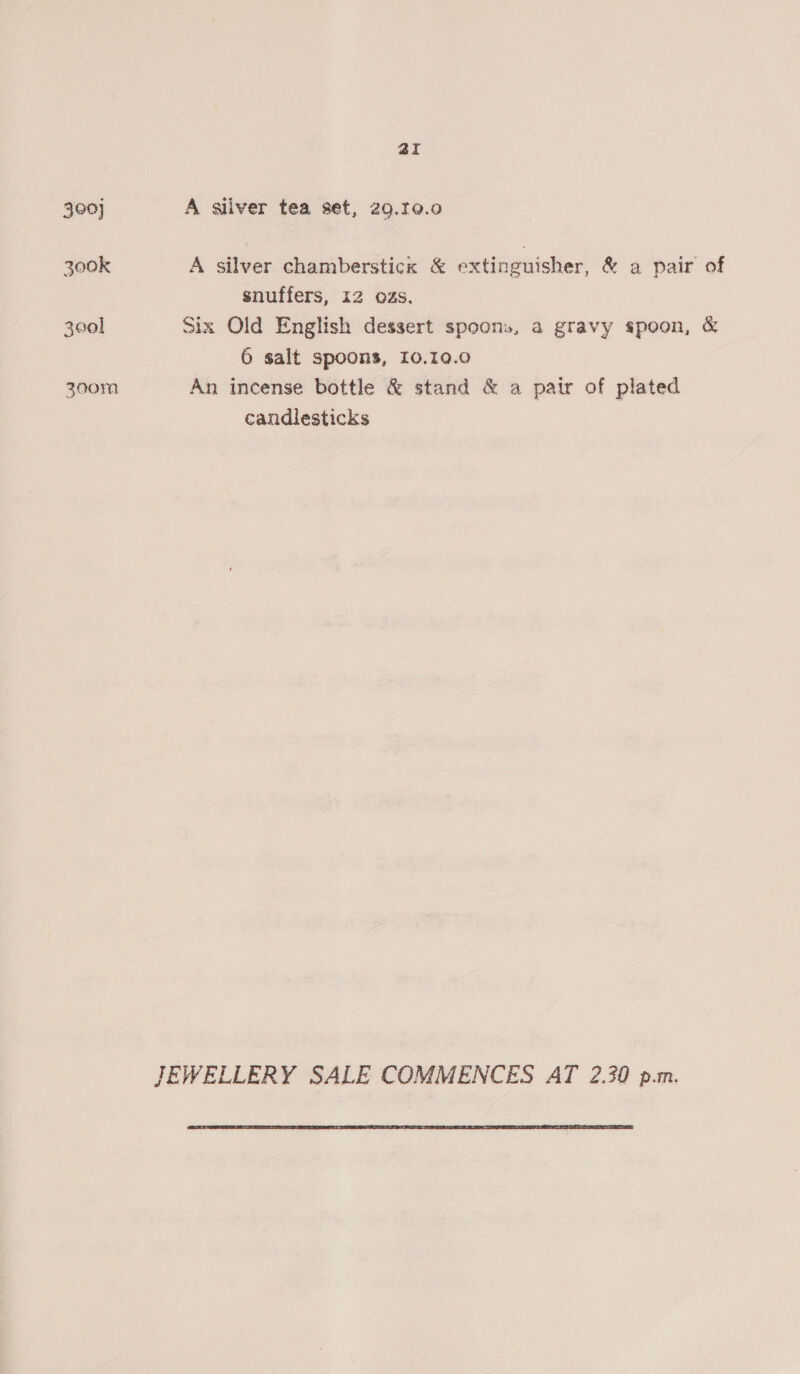 aI 300] A sliver tea set, 29.10.90 300k A silver chamberstick &amp; extinguisher, &amp; a pair of snuffers, 12 02s. 300] Six Old English dessert spoons, a gravy spoon, &amp; 6 salt spoons, 10.10.0 300m An incense bottle &amp; stand &amp; a pair of plated candlesticks JEWELLERY SALE COMMENCES AT 2.30 p.m. 