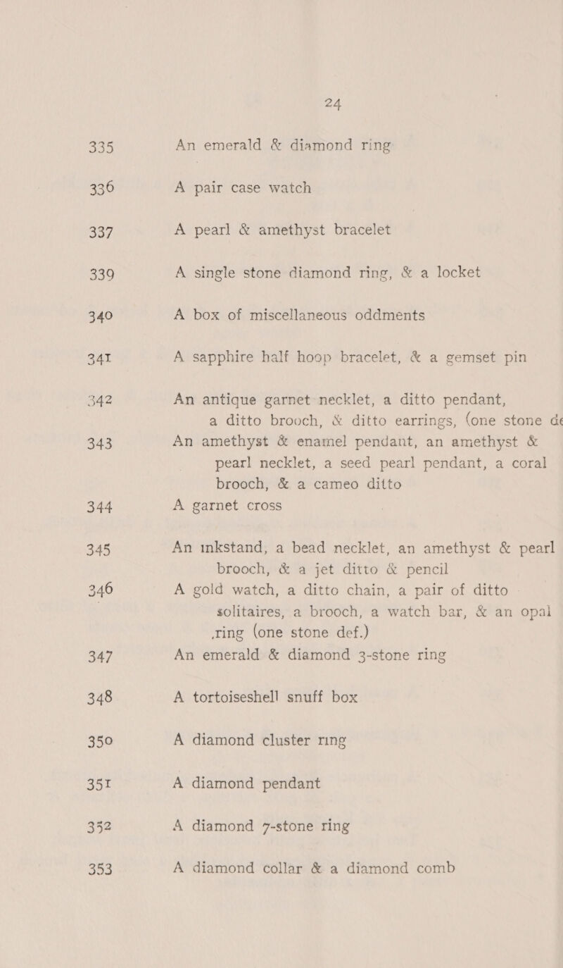 535 336 345 3452 353 24 An emerald &amp; diamond ring A pair case watch A pearl &amp; amethyst bracelet A single stone diamond ring, &amp; a locket A box of miscellaneous oddments A sapphire half hoop bracelet, &amp; a gemset pin An antique garnet necklet, a ditto pendant, a ditto brooch, &amp; ditto earrings, (one stone de An amethyst &amp; enamel pendant, an amethyst &amp; pearl necklet, a seed pearl pendant, a coral brooch, &amp; a cameo ditto A garnet cross An inkstand, a bead necklet, an amethyst &amp; pearl oO brooch, &amp; a jet ditto &amp; pencil A gold watch, a ditto chain, a pair of ditto - solitaires, a brooch, a watch bar, &amp; an opai ing (one stone def.) An emerald &amp; diamond 3-stone ring A tortoiseshell snuff box A diamond cluster ring A diamond pendant A diamond 7-stone ring A diamond collar &amp; a diamond comb