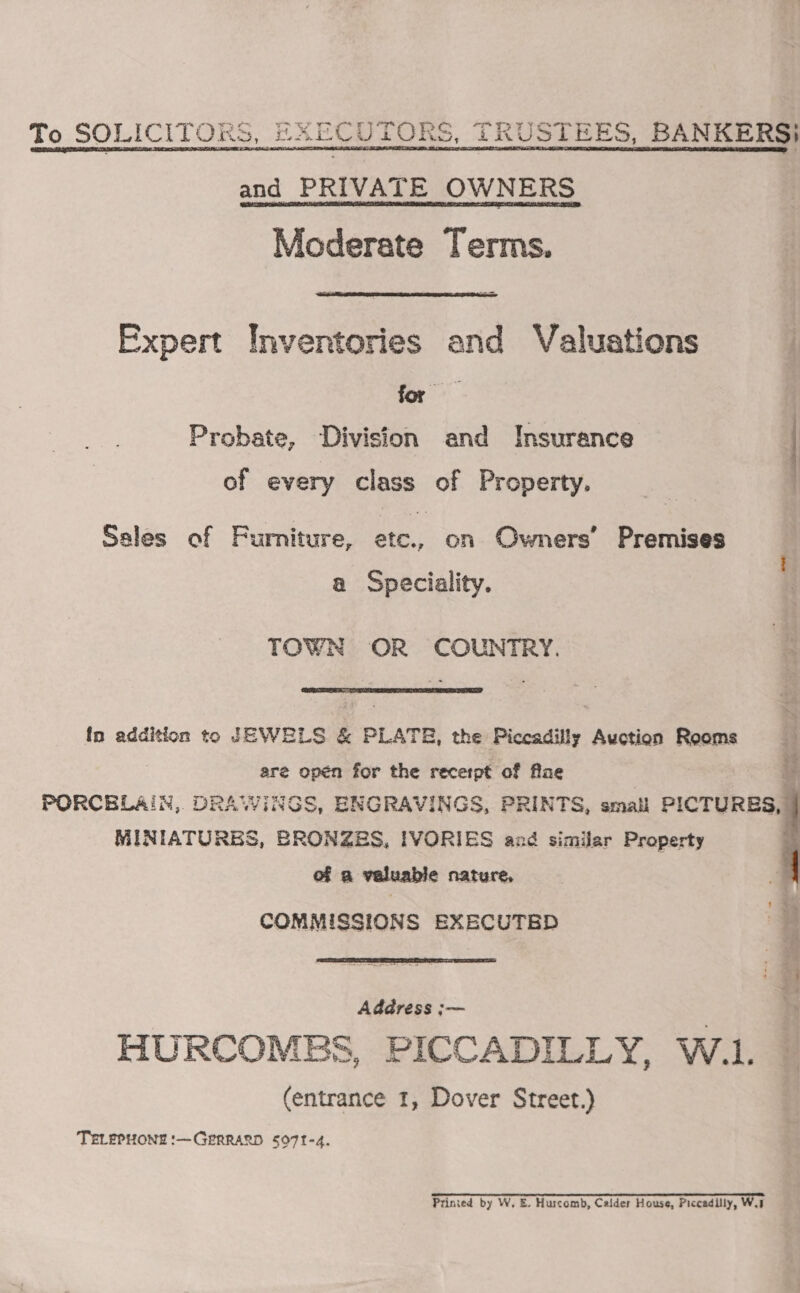 To SOLICITORS, EXECUTORS, TRUSTEES, BANKERS}   and PRIVATE OWNERS Moderate Terms.  Fxpert Inventories and Valuations ge Probate, ‘Division and Insurance of every eines. oF Property. Ssles of Furniture, etc., on Owners’ Premises a Speciality. TOWN OR COUNTRY.  fn addition to JEWELS &amp; PLATE, the Piccadilly Auction Rooms are opén for the receipt of flae PORCELAIN, DRAWINGS, ENGRAVINGS, PRINTS, small PICTURES, MINIATURBS, BRONZES, IVORIES and similar Property of a valuable nature, COMMISSIONS EXECUTED   Address ;— HURCOMEBS, PICCADILLY, W.1. (entrance 1, Dover Street.) TELEPHONE :—GPRRARD 5071-4. Printed by W, E. Huscomb, Calder House, Piccadilly, Wai