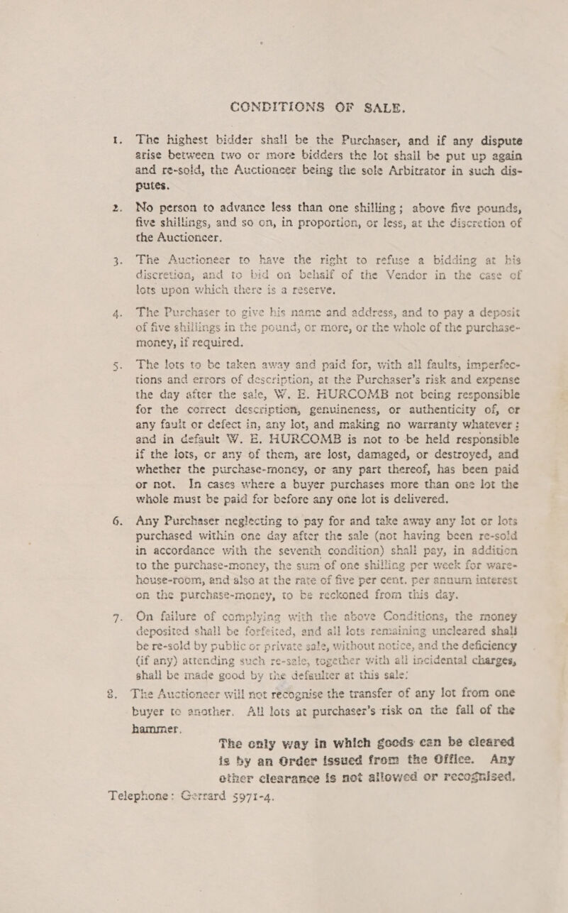 CONDITIGNS OF SALE. 1. The highest bidder shall be the Purchaser, and if any dispute srise between two or more bidders the lot shail be put up again and re-sold, the Auctioneer being the sole Arbitrator in such dis- putes. 2. No person to advance less than one shilling; above five pounds, five shillings, and so cn, in proportion, or less, at the discretion of the Auctioncer. 3. The Auctioneer to have the right to refuse a bidding at his discretion, and to bid on behsif of the Vendor in om case of lots upon which there is a reserve. 4. The Purchaser to give his name and address, and to pay a deposit °F ¥ of five shillin yin the pound, or more, or the aun of the purchase~ money, if reditired: 5. The lots to be taken away and paid for, with all faults, imperfec- tions and errors of description, at the Purchaser’s risk and expense the day after the sale, W. E. HURCOMB not being responsible for the correct description, genuineness, or authenticity of, cor any fault or defect in, eny lot, and making no warranty whatever: and in default W. E. HURCOMB is not to be held responsible if the lots, or any of them, are lost, damaged, or destroyed, and whether the purchase- -money, or any part thereof, has been paid or not. In cases where a buyer purchases more than one lot the whole must be paid for before any one lot is delivered. 6. Any Purchaser neglecting to pay for and take away any lot or lots purchased within one day after the sale (not having been re-sold in accordance with the seventh condition) shall pay, in addition to the purchase-money, the sum of one shilling per week for ware- heuse-room, and also at the rate o a five per cent. per annum interest on the purchase-money, to be reckoned from this day. 7. On failure of comp) deposited shall be forfeited, and ail lots rema uncleared shalJ be re-sold by susie ivate sale, without n (if any) attending suc ch re-sale, together with a shall be made good by the defaulrer at this sale: 8. The Auctioneer will not recognise the transfer of any lot from one buyer te another. AH lots at purchaser’s risk on the fall of the hammer. ying with the above oe tions, the money tik ‘are) &amp;> a &amp; in li ae the deficiency cidental charges, io at} Gil The only way in which goeds can be cleared is by an Order issued from the Office. Any other clearance is not allowed er recognised,