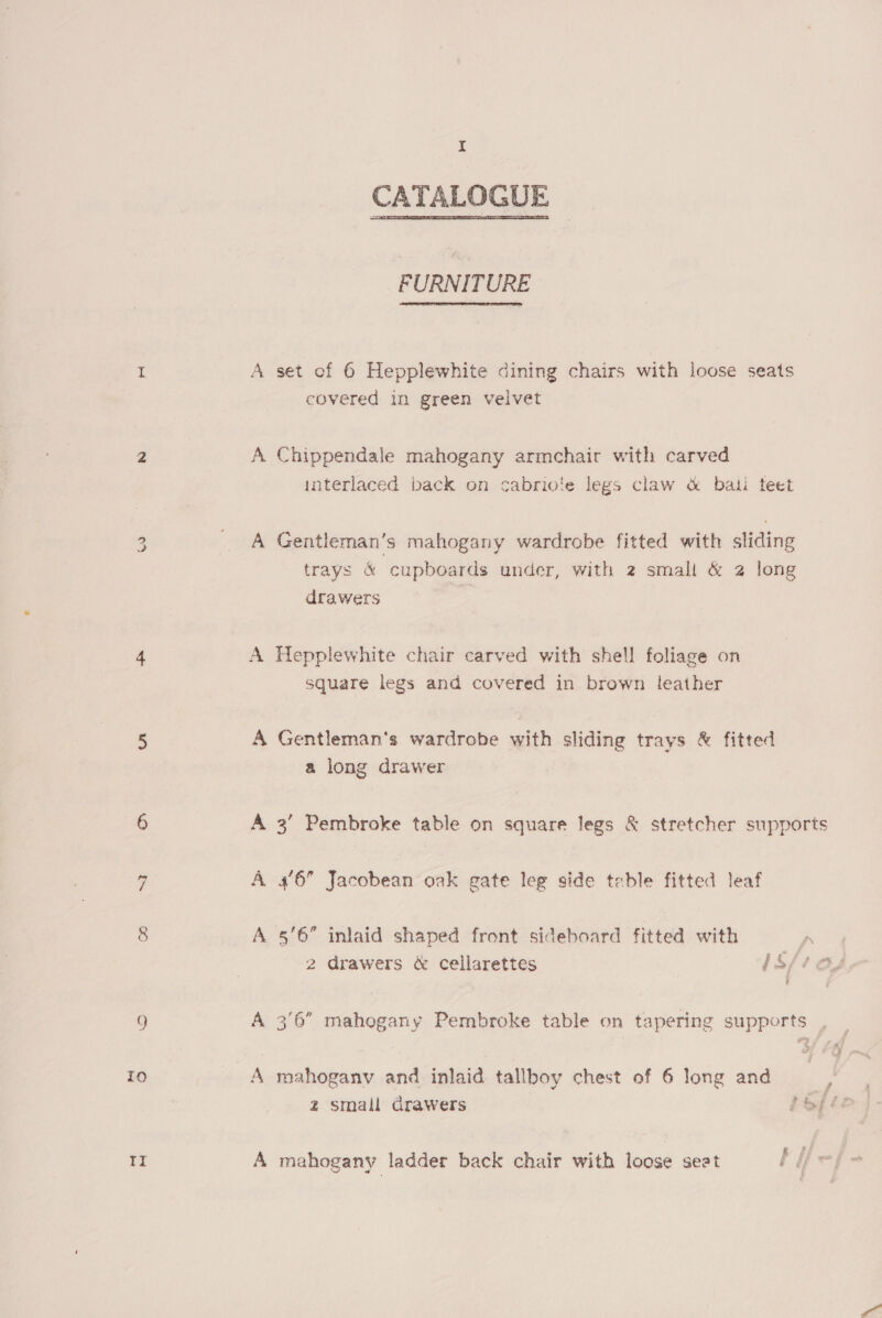eS) “I Q) ro to 8 I CATALOGUE  FURNITURE A set of 6 Hepplewhite dining chairs with loose seats covered in green velvet A Chippendale mahogany armchair with carved interlaced back on cabriote legs claw &amp; bali teet A Gentleman's mahogany wardrobe fitted with sliding trays &amp; cupboards under, with 2 small &amp; 2 long drawers A Hepplewhite chair carved with shell foliage on square legs and covered in brown leather A Gentleman's wardrobe with sliding trays &amp; fitted a long drawer A 3’ Pembroke table on square legs &amp; stretcher supports A 4'6 Jacobean oak gate leg side table fitted leaf A §'6” inlaid shaped front sideboard fitted with 2 drawers &amp; cellarettes iS pS A 3'6 mahogany Pembroke table on tapering supports , A mahoganv and inlaid tallboy chest of 6 long and ) z2 small drawers bafic A mahogany ladder back chair with loose seat hie