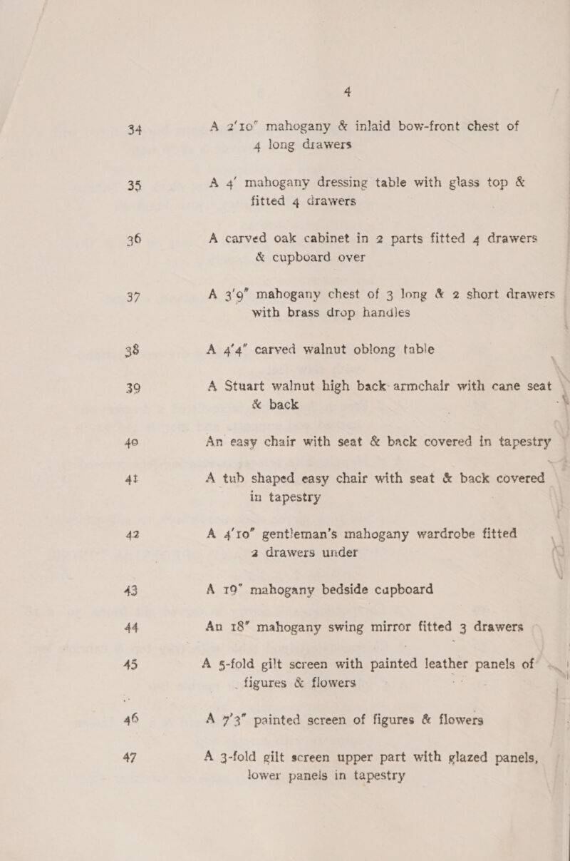 34 35 36 37 38 39 40 4i 42 43 44 45 46 47 4 A 2'10 mahogany &amp; inlaid bow-front chest of 4 long drawers A 4’ mahogany dressing table with glass top &amp; fitted 4 drawers A carved oak cabinet in 2 parts fitted 4 drawers &amp; cupboard over A 3'9” mahogany chest of 3 long &amp; 2 short drawers with brass drop handles A 4'4” carved walnut oblong table &amp; back A tub shaped easy chair with seat &amp; back covered in tapestry A 4’to” gentleman’s mahogany wardrobe fitted a drawers under A 19” mahogany bedside cupboard An 18” mahogany swing mirror fitted 3 drawers A §-fold gilt screen with ratoted leather sare of _ figures &amp; flowers A 7’3” painted screen of figures &amp; flowers A 3-fold gilt screen upper part with glazed panels, lower panels in tapestry ;