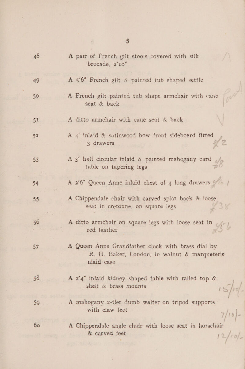 48 49 50 I 52 33 34 35 37 a: 359 5 A pair of French gilt stools covered with silk brocade, 2’10” A 56” French gilt &amp; painted tub shaped settle A French gilt painted tub shape armchair with cane seat &amp; back A ditto armchair with cane seat &amp; back A 4’ inlaid &amp; satinwood bow front sideboard fitted y 3 drawers Pe ‘ half circular inlaid &amp; painted mahogany card _ fp table on tapering legs a A 2'6’ Queen Anne inlaid chest of 4 long drawers ¢ A Chippendale chair with carved splat back &amp; loose seat in cretonne, on square legs A ditto armchair on square legs with loose seat in , , red leather A Queen Anne Grandfather clock with brass dial by R. H. Baker, London, in walnut &amp; marqueterie niaid case A 2’4 inlaid kidney shaped table with railed top &amp; shelf c brass mounts A mahogany 2-tier dumb waiter on tripod supports with claw feet A Chippendale angle chair with loose seat in horsehair &amp; carved feet | »» f 