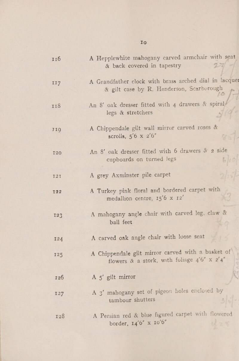 117 118 TIQ T20 T2T 122 125 126 127 128 Io &amp; back covered in tapestry yo &amp; gilt case by R. Henderson, Scarborough 4». | An &amp; oak dresser fitted with 4 drawers &amp; spiral’ legs &amp; stretchers A Chippendale gilt wall mirror carved roses &amp; scrolls, 5/6 x 2’6” An &amp; oak dresser fitted with 6 drawers &amp; 2 side cupboards on turned Jegs : A grey Axminster pile carpet A Turkey pink floral and bordered carpet with medallion centre, 156 x 12° A mahogany angle chair with carved leg, claw &amp; ball feet A carved oak angle chair with loose seat A Chippendale gilt mirror carved with a basket of flowers &amp; a stork, with foliage 46” x 2'4 A 5’ gilt mirror A 3’ mahogany set of pigeon holes enclosed by tambour shutters A Persian red &amp; blue figured carpet with flowered border, 14'6 x 10'6”