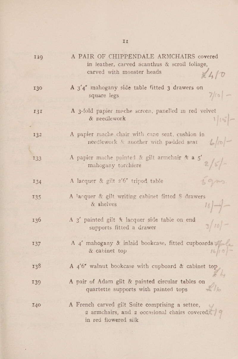130 132 133 134 735 136 137 138 It A PAIR OF CHIPPENDALE ARMCHAIRS covered in leather, carved acanthus &amp; scroll foliage, carved with monster heads if L/? A 3/4” mahogany side table fitted 3 drawers on square legs A 3-fold papier mache screen, panelled in red velvet &amp; needlework ae A papier mache chair with cane seat, cushion in needlework &amp; another with padded seat A papier mache painted &amp; gilt armchair &amp; a 5’ _ mahogany torchiere é A lacquer &amp; gilt 2’6” tripod table A lacquer &amp; gilt writing cabinet fitted 8 drawers &amp; shelves de] A 3’ painted gilt &amp; lacquer side table on end supports fitted a drawer A 4’ mahogany &amp; inlaid bookcase, fitted cupboards yy cS &amp; cabinet top wap a A 4'6” walnut bookcase with cupboard &amp; cabinet top . A pair of Adam gilt &amp; painted circular tables on, quartette supports with painted tops = / A French carved gilt Suite comprising a settee, ° ° ° iy i] cae 2 armchairs, and 2 occasional chairs covered’, j % in red flowered silk