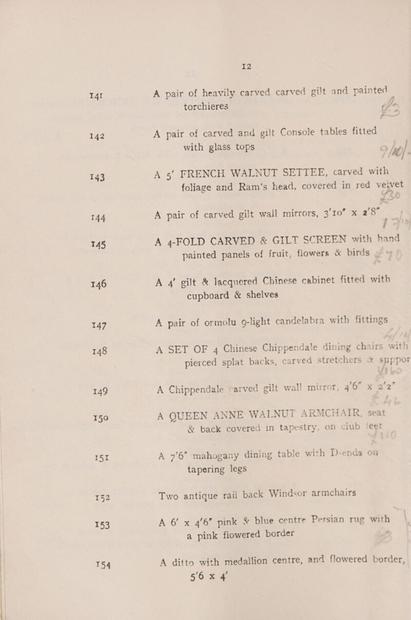 I4I 142 143 144 145 146 147 148 149 150 151 T54 I2 A pair of heavily carved carved gilt and painted torchieres pe ~ A pair of carved and gilt Console tables fitted with glass tops Prey es &amp; P 9 {M6} « A 5’ FRENCH WALNUT SETTEE, carved with foliage and Ram's head, covered in red vewet ws > = A pair of carved gilt wail mirrors, 3/10 x 28° >. A 4-FOLD CARVED &amp; GILT SCREEN with hand painted panels of fruit, flowers &amp; birds ~~ A 4’ gilt &amp; lacquered Chinese cabinet fitted with cupboard &amp; shelves A pair of ormolu 9-light candelabra with fittings A SET OF 4 Chinese Chippendale dining chairs with 4 Pp &amp; ¢ pierced splat backs, carved stretchers &amp; suppor fi A Chippendale carved gilt wall mirror, ah % 22 A QUEEN ANNE WALNUT ARMCHAIR, seat &amp; back covered in tapestry, on club ‘eet A 9'6” mahogany dining table with D-ends on tapering legs Two antique rail back Windsor armchairs A 6’ x 46” pink &amp; blue centre Persian rug with a pink flowered border ; A ditto with medallion centre, and flowered border,