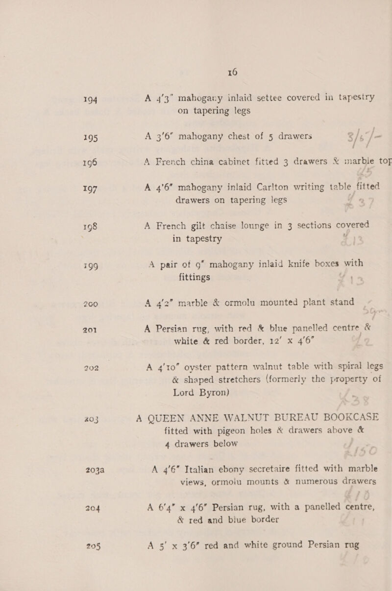 194 A 4’3” mahogary inlaid settee covered in tapestry on tapering legs 195 A 3'6” mahogany chest of 5 drawers 5 /s7/ — 196 A French china cabinet fitted 3 drawers &amp; marbie tof 197 A 4'6” mahogany inlaid Car!ton writing table fitted drawers on tapering legs 198 A French gilt chaise lounge in 3 sections covered in tapestry 4 799 A pair of 9” mahogany inlaid knife boxes with fittings 4 200 A 4'2” marble &amp; ormolu mounted plant stand 201 A Persian rug, with red &amp; blue panelled centre &amp; Ae / 1£.°7 ; white &amp; red border, 12’ x 4'6 202 | A 4'10” oyster pattern walnut table with spiral legs &amp; shaped stretchers (formerly the property of Lord Byron) | #03 A QUEEN ANNE WALNUT BUREAU BOOKCASE fitted with pigeon holes &amp; drawers above &amp; 4 drawers below 203a A 4’6” Italian ebony secretaire fitted with marble views, ormoiu mounts &amp; numerous drawers 204 A 6’4” x 4/6” Persian rug, with a panelled centre, &amp; red and blue border 295 A 3’ x 3'6” red and white ground Persian rug